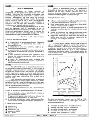Questão   39                                                                        Questão   41
                         Lucro na adversidade                                                Devido ao aquecimento global e à conseqüente
                                                                                    diminuição da cobertura de gelo no Ártico, aumenta a
          Os fazendeiros da região sudoeste de                                      distância que os ursos polares precisam nadar para
Bangladesh, um dos países mais pobres da Ásia, estão                                encontrar alimentos. Apesar de exímios nadadores, eles
tentando adaptar-se às mudanças acarretadas pelo                                    acabam morrendo afogados devido ao cansaço.
aquecimento global. Antes acostumados a produzir arroz e
vegetais, responsáveis por boa parte da produção                                    A situação descrita acima
nacional, eles estão migrando para o cultivo do camarão.
Com a subida do nível do mar, a água salgada penetrou                               A enfoca o problema da interrupção da cadeia alimentar,
nos rios e mangues da região, o que inviabilizou a                                       o qual decorre das variações climáticas.
agricultura, mas, de outro lado, possibilitou a criação de                          B alerta para prejuízos que o aquecimento global pode
crustáceos, uma atividade até mais lucrativa.                                            acarretar à biodiversidade no Ártico.
          O lado positivo da situação termina por aí. A maior
                                                                                    C ressalta que o aumento da temperatura decorrente de
parte da população local foi prejudicada, já que os
fazendeiros não precisam contratar mais mão-de-obra, o que                            mudanças climáticas permite o surgimento de novas
aumentou o desemprego. A flora e a fauna do mangue vêm                                espécies.
sendo afetadas pela nova composição da água. Os lençóis                             D mostra a importância das características das zonas
freáticos da região foram atingidos pela água salgada.                                frias para a manutenção de outros biomas na Terra.
                                                                                    E evidencia a autonomia dos seres vivos em relação ao
                                 Globo Rural, jun./2007, p.18 (com adaptações).       habitat, visto que eles se adaptam rapidamente às
                                                                                      mudanças nas condições climáticas.
A situação descrita acima retrata
                                                                                    Questão   42
A o fortalecimento de atividades produtivas tradicionais
      em Bangladesh em decorrência dos efeitos do                                            O gráfico abaixo ilustra o resultado de um estudo
      aquecimento global.                                                           sobre o aquecimento global. A curva mais escura e
B     a introdução de uma nova atividade produtiva que                              contínua representa o resultado de um cálculo em que se
      amplia a oferta de emprego.                                                   considerou a soma de cinco fatores que influenciaram a
C     a reestruturação de atividades produtivas como forma                          temperatura média global de 1900 a 1990, conforme
      de enfrentar mudanças nas condições ambientais da                             mostrado na legenda do gráfico. A contribuição efetiva de
      região.                                                                       cada um desses cinco fatores isoladamente é mostrada na
D     o dano ambiental provocado pela exploração mais                               parte inferior do gráfico.
      intensa dos recursos naturais da região a partir do
      cultivo do camarão.
                                                                                                   variação total na temperatura (ºC)


                                                                                                                                        0,6
E     a busca de investimentos mais rentáveis para
                                                                                                                                        0,5
      Bangladesh crescer economicamente e competir no
      mercado internacional de grãos.                                                                                                   0,4    calculado
Questão   40                                                                                                                            0,3

        Nos últimos 50 anos, as temperaturas de inverno                                                                                 0,2
                                                                                                                                                                                       0,7
na península antártica subiram quase 6 oC. Ao contrário do                                                                               0,1
esperado, o aquecimento tem aumentado a precipitação                                                                                                                                   0,6
                                                                                                                                          0




                                                                                                                                                                                              contribuição efetiva (ºC)
de neve. Isso ocorre porque o gelo marinho, que forma um                                                                                                                 (I)
                                                                                                                                                                                       0,5
manto impermeável sobre o oceano, está derretendo                                                                                       -0,1
                                                                                                                                                                                       0,4
devido à elevação de temperatura, o que permite que mais                                                                                -0,2
umidade escape para a atmosfera. Essa umidade cai na                                                                                                                                   0,3
forma de neve.                                                                                                                                                    (II)                 0,2
        Logo depois de chegar a essa região, certa espécie                                                                                                                     (III)
                                                                                                                                                                                        0,1
de pingüins precisa de solos nus para construir seus ninhos
de pedregulhos. Se a neve não derrete a tempo, eles põem                                                                                                                               0
seus ovos sobre ela. Quando a neve finalmente derrete, os                                                                                                           (IV)               -0,1
ovos se encharcam de água e goram.                                                                                                                                                     -0,2
                                                                                                                                                                     (V)
          Scientific American Brasil, ano 2, n.º 21, 2004, p.80 (com adaptações).
                                                                                                                                                                                    -0,3
                                                                                                                                           1900     1930      1960              1990
A partir do texto acima, analise as seguintes afirmativas.
                                                                                                            Legenda: (I) gases estufa     (IV) atividade vulcânica
I     O aumento da temperatura global interfere no ciclo da                                                          (II) atividade solar (V) aerossóis
      água na península antártica.                                                                                   (III) ozônio
II    O aquecimento global pode interferir no ciclo de vida                                                                                           Internet: <solar-center.stanford.edu>.
      de espécies típicas de região de clima polar.
III   A existência de água em estado sólido constitui fator                         Os dados apresentados revelam que, de 1960 a 1990,
      crucial para a manutenção da vida em alguns biomas.                           contribuíram de forma efetiva e positiva para aumentar a
                                                                                    temperatura atmosférica:
É correto o que se afirma
A     apenas em I.                                                                  A    aerossóis, atividade solar e atividade vulcânica.
B     apenas em II.                                                                 B    atividade vulcânica, ozônio e gases estufa.
C     apenas em I e II.                                                             C    aerossóis, atividade solar e gases estufa.
D     apenas em II e III.                                                           D    aerossóis, atividade vulcânica e ozônio.
E     em I, II e III.                                                               E    atividade solar, gases estufa e ozônio.

ENEM 2007                                                        PROVA 1 — AMARELA — PÁGINA 13                                                                                             ENEM 2007
 