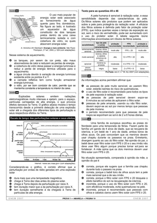 Questão             43                                                                                              Texto para as questões 45 e 46
                  vidraças duplas                                     O uso mais popular de                                   A pele humana é sensível à radiação solar, e essa
                                               água
                                              quente         energia solar está associado                           sensibilidade depende das características da pele.
                                                Y            ao fornecimento de água                                Os filtros solares são produtos que podem ser aplicados
                                                tanques
                                                pintados     quente para fins domésticos.                           sobre a pele para protegê-la da radiação solar. A eficácia
                                                de preto     Na figura ao lado, é ilustrado                         dos filtros solares é definida pelo fator de proteção solar
                                                             um     aquecedor    de   água                          (FPS), que indica quantas vezes o tempo de exposição ao
                                                             constituído de dois tanques                            sol, sem o risco de vermelhidão, pode ser aumentado com
                                                             pretos dentro de uma caixa                             o uso do protetor solar. A tabela seguinte reúne
água fria                                                    termicamente isolada e com                             informações encontradas em rótulos de filtros solares.
X                                    camada refletiva        cobertura de vidro, os quais
                                                                                                                                     tipo de pele
                                                             absorvem energia solar.                                sensibilidade      e outras
                                                                                                                                                      proteção             FPS          proteção a
                                                                                                                                                    recomendada recomendado queimaduras
                            A. Hinrichs e M. Kleinbach. Energia e meio ambiente. São Paulo:                                        características
                                           Thompson, 3.ª ed., 2004, p. 529 (com adaptações).                        extremamente branca, olhos
                                                                                                                                                      muito alta         FPS ≥ 20        muito alta
                                                                                                                       sensível    e cabelos claros
                                                                                                                                    branca, olhos
Nesse sistema de aquecimento,                                                                                                          e cabelos
                                                                                                                    muito sensível                       alta         12 ≤ FPS < 20         alta
                                                                                                                                     próximos do
A os tanques, por serem de cor preta, são maus                                                                                           claro
                  absorvedores de calor e reduzem as perdas de energia.                                                sensível
                                                                                                                                      morena ou
                                                                                                                                                      moderada         6 ≤ FPS < 12     moderada
                                                                                                                                        amarela
B a cobertura de vidro deixa passar a energia luminosa e                                                                pouco
  reduz a perda de energia térmica utilizada para o                                                                    sensível
                                                                                                                                         negra          baixa          2 ≤ FPS < 6         baixa
  aquecimento.                                                                                                                                   ProTeste, ano V, n.o 55, fev./2007 (com adaptações).
C a água circula devido à variação de energia luminosa                                                              Questão   45
  existente entre os pontos X e Y.
D a camada refletiva tem como função armazenar                                                                      As informações acima permitem afirmar que
  energia luminosa.
E o vidro, por ser bom condutor de calor, permite que se                                                            A as pessoas de pele muito sensível, ao usarem filtro
  mantenha constante a temperatura no interior da caixa.                                                                 solar, estarão isentas do risco de queimaduras.
Questão             44                                                                                              B o uso de filtro solar é recomendado para todos os tipos
                                                                                                                         de pele exposta à radiação solar.
         Explosões      solares     emitem      radiações                                                           C as pessoas de pele sensível devem expor-se
eletromagnéticas muito intensas e ejetam, para o espaço,
                                                                                                                         6 minutos ao sol antes de aplicarem o filtro solar.
partículas carregadas de alta energia, o que provoca
                                                                                                                    D pessoas de pele amarela, usando ou não filtro solar,
efeitos danosos na Terra. O gráfico abaixo mostra o tempo
transcorrido desde a primeira detecção de uma explosão                                                                devem expor-se ao sol por menos tempo que pessoas
solar até a chegada dos diferentes tipos de perturbação e                                                             de pele morena.
seus respectivos efeitos na Terra.                                                                                  E o período recomendado para que pessoas de pele
                                                                                                                      negra se exponham ao sol é de 2 a 6 horas diárias.
 Escala de tempo das perturbações solares e seus efeitos                                                            Questão   46
                                              perturbação                                                                      Uma família de europeus escolheu as praias do
                     raios X                                   efeito: primeiras alterações na ionosfera            Nordeste para uma temporada de férias. Fazem parte da
                                                                                                                    família um garoto de 4 anos de idade, que se recupera de
                                                                                                                    icterícia, e um bebê de 1 ano de idade, ambos loiros de
    Perturbação




                      ondas                                  perturbação
                                                                        efeito: interferência de rádio
                    de rádio                                                                                        olhos azuis. Os pais concordam que os meninos devem
                                                                                                                    usar chapéu durante os passeios na praia. Entretanto,
                  partículas                  perturbação                    efeito: alteração na ionosfera polar   divergem quanto ao uso do filtro solar. Na opinião do pai, o
                     de alta
                    energia                                                                                         bebê deve usar filtro solar com FPS ≥ 20 e o seu irmão não
                                                                                                                    deve usar filtro algum porque precisa tomar sol para se
                      plasma
                                                                                                    perturbação     fortalecer. A mãe opina que os dois meninos devem usar
                        solar
                                                              efeito: tempestade magnética
                                                                                                                    filtro solar com FPS ≥ 20.

                                                                                                                    Na situação apresentada, comparada à opinião da mãe, a
                                    1minuto     10 minutos       1 hora         10 horas 1 dia           10 dias
                                                                                                                    opinião do pai é
                                                   Internet: <www.sec.noaa.gov> (com adaptações).

Considerando-se o gráfico, é correto afirmar que a                                                                  A correta, porque ele sugere que a família use chapéu
perturbação por ondas de rádio geradas em uma explosão                                                                   durante todo o passeio na praia.
solar                                                                                                               B correta, porque o bebê loiro de olhos azuis tem a pele
                                                                                                                         mais sensível que a de seu irmão.
A                 dura mais que uma tempestade magnética.                                                           C correta, porque o filtro solar com FPS ≥ 20 bloqueia o
B                 chega à Terra dez dias antes do plasma solar.                                                          efeito benéfico do sol na recuperação da icterícia.
C                 chega à Terra depois da perturbação por raios X.                                                  D incorreta, porque o uso do filtro solar com FPS ≥ 20,
D                 tem duração maior que a da perturbação por raios X.                                                    com eficiência moderada, evita queimaduras na pele.
E                 tem duração semelhante à da chegada à Terra de                                                    E incorreta, porque é recomendado que pessoas com
                  partículas de alta energia.                                                                            olhos e cabelos claros usem filtro solar com FPS ≥ 20.

ENEM 2007                                                                                        PROVA 1 — AMARELA — PÁGINA 14                                                   ENEM 2007
 