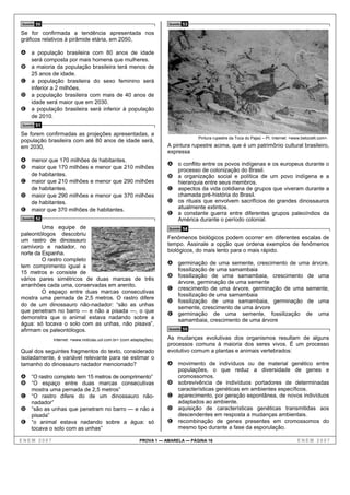 Questão   50                                                            Questão   53
Se for confirmada a tendência apresentada nos
gráficos relativos à pirâmide etária, em 2050,

A a população brasileira com 80 anos de idade
     será composta por mais homens que mulheres.
B a maioria da população brasileira terá menos de
     25 anos de idade.
C a população brasileira do sexo feminino será
     inferior a 2 milhões.
D a população brasileira com mais de 40 anos de
     idade será maior que em 2030.
E a população brasileira será inferior à população
     de 2010.
Questão   51
Se forem confirmadas as projeções apresentadas, a
                                                                                       Pintura rupestre da Toca do Pajaú – PI. Internet: <www.betocelli.com>.
população brasileira com até 80 anos de idade será,
em 2030,                                                                A pintura rupestre acima, que é um patrimônio cultural brasileiro,
                                                                        expressa
A menor que 170 milhões de habitantes.
                                                                        A o conflito entre os povos indígenas e os europeus durante o
B maior que 170 milhões e menor que 210 milhões                              processo de colonização do Brasil.
  de habitantes.                                                        B a organização social e política de um povo indígena e a
C maior que 210 milhões e menor que 290 milhões                              hierarquia entre seus membros.
  de habitantes.                                                        C aspectos da vida cotidiana de grupos que viveram durante a
D maior que 290 milhões e menor que 370 milhões                              chamada pré-história do Brasil.
  de habitantes.                                                        D os rituais que envolvem sacrifícios de grandes dinossauros
E maior que 370 milhões de habitantes.                                       atualmente extintos.
                                                                        E a constante guerra entre diferentes grupos paleoíndios da
Questão   52                                                                 América durante o período colonial.
         Uma equipe de                                                  Questão   54
paleontólogos descobriu
um rastro de dinossauro                                                 Fenômenos biológicos podem ocorrer em diferentes escalas de
carnívoro e nadador, no                                                 tempo. Assinale a opção que ordena exemplos de fenômenos
norte da Espanha.                                                       biológicos, do mais lento para o mais rápido.
         O rastro completo
tem comprimento igual a
                                                                        A germinação de uma semente, crescimento de uma árvore,
                                                                             fossilização de uma samambaia
15 metros e consiste de
                                                                        B fossilização de uma samambaia, crescimento de uma
vários pares simétricos de duas marcas de três
                                                                             árvore, germinação de uma semente
arranhões cada uma, conservadas em arenito.
                                                                        C crescimento de uma árvore, germinação de uma semente,
         O espaço entre duas marcas consecutivas
                                                                             fossilização de uma samambaia
mostra uma pernada de 2,5 metros. O rastro difere
                                                                        D fossilização de uma samambaia, germinação de uma
do de um dinossauro não-nadador: “são as unhas
                                                                             semente, crescimento de uma árvore
que penetram no barro — e não a pisada —, o que
                                                                        E germinação      de uma semente, fossilização                           de    uma
demonstra que o animal estava nadando sobre a
                                                                             samambaia, crescimento de uma árvore
água: só tocava o solo com as unhas, não pisava”,
afirmam os paleontólogos.                                               Questão   55

                Internet: <www.noticias.uol.com.br> (com adaptações).   As mudanças evolutivas dos organismos resultam de alguns
                                                                        processos comuns à maioria dos seres vivos. É um processo
Qual dos seguintes fragmentos do texto, considerado                     evolutivo comum a plantas e animais vertebrados:
isoladamente, é variável relevante para se estimar o
tamanho do dinossauro nadador mencionado?                               A movimento de indivíduos ou de material genético entre
                                                                             populações, o que reduz a diversidade de genes e
A “O rastro completo tem 15 metros de comprimento”                           cromossomos.
B “O espaço entre duas marcas consecutivas                              B    sobrevivência de indivíduos portadores de determinadas
  mostra uma pernada de 2,5 metros”                                          características genéticas em ambientes específicos.
C “O rastro difere do de um dinossauro não-                             C    aparecimento, por geração espontânea, de novos indivíduos
  nadador”                                                                   adaptados ao ambiente.
D “são as unhas que penetram no barro — e não a                         D    aquisição de características genéticas transmitidas aos
  pisada”                                                                    descendentes em resposta a mudanças ambientais.
E “o animal estava nadando sobre a água: só                             E    recombinação de genes presentes em cromossomos do
  tocava o solo com as unhas”                                                mesmo tipo durante a fase da esporulação.

ENEM 2007                                                    PROVA 1 — AMARELA — PÁGINA 16                                                  ENEM 2007
 