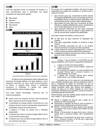 Questão   60                                                                         Questão   62

Qual das seguintes fontes de produção de energia é a                                De acordo com a legislação brasileira, são tipos de água
mais recomendável para a diminuição dos gases                                       engarrafada que podem ser vendidos no comércio para o
                                                                                    consumo humano:
causadores do aquecimento global?
                                                                                    •     água mineral: água que, proveniente de fontes naturais
A    Óleo diesel.                                                                         ou captada artificialmente, possui composição química ou
                                                                                          propriedades físicas ou físico-químicas específicas, com
B    Gasolina.
                                                                                          características que lhe conferem ação medicamentosa;
C    Carvão mineral.                                                                •     água potável de mesa: água que, proveniente de fontes
D    Gás natural.                                                                         naturais ou captada artificialmente, possui características
E    Vento.                                                                               que a tornam adequada ao consumo humano;
                                                                                    •     água purificada adicionada de sais: água produzida
Questão   61                                                                              artificialmente por meio da adição à água potável de
                  consumo de energia (em kWh)                                             sais de uso permitido, podendo ser gaseificada.

                                                                                    Com base nessas informações, conclui-se que
                                                            1,83
                                                  1,53                              A os três tipos de água descritos na legislação são
                   1,24                                                                   potáveis.
                            0,94     0,93
                                                                                    B toda água engarrafada vendida no comércio é água
                                                                                          mineral.
                                                                                    C água purificada adicionada de sais é um produto
                     I        II       III         IV        V                            natural encontrado em algumas fontes específicas.
                                                                                    D a água potável de mesa é adequada para o consumo
                                      Figura I                                            humano porque apresenta extensa flora bacteriana.
                                                                                    E a legislação brasileira reconhece que todos os tipos de
                         consumo de água (em L)                                           água têm ação medicamentosa.
                                                           325,80                    Questão   63
                                                                                            O artigo 1.º da Lei Federal n.º 9.433/1997 (Lei das
                                                  215,80                            Águas) estabelece, entre outros, os seguintes fundamentos:

                             99,35   109,31                                               I   a água é um bem de domínio público;
                   76,38                                                                  II  a água é um recurso natural limitado, dotado de
                                                                                              valor econômico;
                     I         II      III         IV        V                            III em situações de escassez, os usos prioritários dos
                                                                                              recursos hídricos são o consumo humano e a
                                      Figura II                                               dessedentação de animais;
               Associação Brasileira de Defesa do Consumidor (com adaptações).            IV a gestão dos recursos hídricos deve sempre
                                                                                              proporcionar o uso múltiplo das águas.
        As figuras acima apresentam dados referentes aos
                                                                                             Considere que um rio nasça em uma fazenda cuja
consumos de energia elétrica e de água relativos a cinco                            única atividade produtiva seja a lavoura irrigada de milho e
máquinas industriais de lavar roupa comercializadas                                 que a companhia de águas do município em que se
no Brasil. A máquina ideal, quanto a rendimento                                     encontra a fazenda colete água desse rio para abastecer a
econômico e ambiental, é aquela que gasta,                                          cidade. Considere, ainda, que, durante uma estiagem, o
simultaneamente, menos energia e água.                                              volume de água do rio tenha chegado ao nível crítico,
                                                                                    tornando-se insuficiente para garantir o consumo humano e
Com base nessas informações, conclui-se que, no                                     a atividade agrícola mencionada.
conjunto pesquisado,                                                                Nessa situação, qual das medidas abaixo estaria de acordo
                                                                                    com o artigo 1.º da Lei das Águas?
A quanto mais uma máquina de lavar roupa economiza
                                                                                    A Manter a irrigação da lavoura, pois a água do rio
     água, mais ela consome energia elétrica.
                                                                                          pertence ao dono da fazenda.
B    a quantidade de energia elétrica consumida por uma                             B Interromper a irrigação da lavoura, para se garantir o
     máquina de lavar roupa é inversamente proporcional à                                 abastecimento de água para consumo humano.
     quantidade de água consumida por ela.                                          C Manter o fornecimento de água apenas para aqueles
                                                                                      que pagam mais, já que a água é bem dotado de valor
C    a máquina I é ideal, de acordo com a definição                                   econômico.
     apresentada.                                                                   D Manter o fornecimento de água tanto para a lavoura
D    a máquina que menos consome energia elétrica não é                               quanto para o consumo humano, até o esgotamento
                                                                                      do rio.
     a que consome menos água.
                                                                                    E Interromper o fornecimento de água para a lavoura e
E    a máquina que mais consome energia elétrica não é a                              para o consumo humano, a fim de que a água seja
     que consome mais água.                                                           transferida para outros rios.

ENEM 2007                                                           PROVA 1 — AMARELA — PÁGINA 18                                      ENEM 2007
 