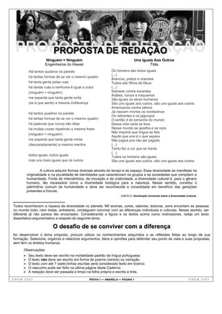 Ninguém = Ninguém                                         Uns Iguais Aos Outros
                   Engenheiros do Hawaii                                             Titãs
         Há tantos quadros na parede                         Os homens são todos iguais
                                                             (...)
         há tantas formas de se ver o mesmo quadro
                                                             Brancos, pretos e orientais
         há tanta gente pelas ruas                           Todos são filhos de Deus
         há tantas ruas e nenhuma é igual a outra            (...)
         (ninguém = ninguém)                                 Kaiowas contra xavantes
                                                             Árabes, turcos e iraquianos
         me espanta que tanta gente sinta                    São iguais os seres humanos
         (se é que sente) a mesma indiferença                São uns iguais aos outros, são uns iguais aos outros
                                                             Americanos contra latinos
         há tantos quadros na parede                         Já nascem mortos os nordestinos
                                                             Os retirantes e os jagunços
         há tantas formas de se ver o mesmo quadro           O sertão é do tamanho do mundo
         há palavras que nunca são ditas                     Dessa vida nada se leva
         há muitas vozes repetindo a mesma frase             Nesse mundo se ajoelha e se reza
                                                             Não importa que língua se fala
         (ninguém = ninguém)
                                                             Aquilo que une é o que separa
         me espanta que tanta gente minta                    Não julgue pra não ser julgado
         (descaradamente) a mesma mentira                    (...)
                                                             Tanto faz a cor que se herda
                                                             (...)
         todos iguais, todos iguais                          Todos os homens são iguais
         mas uns mais iguais que os outros                   São uns iguais aos outros, são uns iguais aos outros

                  A cultura adquire formas diversas através do tempo e do espaço. Essa diversidade se manifesta na
        originalidade e na pluralidade de identidades que caracterizam os grupos e as sociedades que compõem a
        humanidade. Fonte de intercâmbios, de inovação e de criatividade, a diversidade cultural é, para o gênero
        humano, tão necessária como a diversidade biológica para a natureza. Nesse sentido, constitui o
        patrimônio comum da humanidade e deve ser reconhecida e consolidada em benefício das gerações
        presentes e futuras.
                                                                   UNESCO. Declaração Universal sobre a Diversidade Cultural.


Todos reconhecem a riqueza da diversidade no planeta. Mil aromas, cores, sabores, texturas, sons encantam as pessoas
no mundo todo; nem todas, entretanto, conseguem conviver com as diferenças individuais e culturais. Nesse sentido, ser
diferente já não parece tão encantador. Considerando a figura e os textos acima como motivadores, redija um texto
dissertativo-argumentativo a respeito do seguinte tema.

                        O desafio de se conviver com a diferença
Ao desenvolver o tema proposto, procure utilizar os conhecimentos adquiridos e as reflexões feitas ao longo de sua
formação. Selecione, organize e relacione argumentos, fatos e opiniões para defender seu ponto de vista e suas propostas,
sem ferir os direitos humanos.
      Observações:
         Seu texto deve ser escrito na modalidade padrão da língua portuguesa.
         O texto não deve ser escrito em forma de poema (versos) ou narração.
         O texto com até 7 (sete) linhas escritas será considerado texto em branco.
         O rascunho pode ser feito na última página deste Caderno.
         A redação deve ser passada a limpo na folha própria e escrita a tinta.

ENEM 2007                                      PROVA 1 — AMARELA — PÁGINA 1                                           ENEM 2007
 