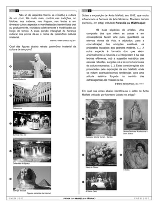 Questão   1                                                                        Questão   2

         Não só de aspectos físicos se constitui a cultura                         Sobre a exposição de Anita Malfatti, em 1917, que muito
de um povo. Há muito mais, contido nas tradições, no                               influenciaria a Semana de Arte Moderna, Monteiro Lobato
folclore, nos saberes, nas línguas, nas festas e em
                                                                                   escreveu, em artigo intitulado Paranóia ou Mistificação:
diversos outros aspectos e manifestações transmitidos oral
ou gestualmente, recriados coletivamente e modificados ao
longo do tempo. A essa porção intangível da herança                                              Há duas espécies de artistas. Uma
cultural dos povos dá-se o nome de patrimônio cultural                                  composta dos que vêem as coisas e em
imaterial.                                                                              conseqüência fazem arte pura, guardados os
                                                  Internet: <www.unesco.org.br>.        eternos ritmos da vida, e adotados, para a
                                                                                        concretização das emoções estéticas, os
Qual das figuras abaixo retrata patrimônio imaterial da                                 processos clássicos dos grandes mestres. (...) A
cultura de um povo?
                                                                                        outra espécie é formada dos que vêem
                                                                                        anormalmente a natureza e a interpretam à luz das
                                                                                        teorias efêmeras, sob a sugestão estrábica das
                                                                                        escolas rebeldes, surgidas cá e lá como furúnculos
A                                                                                       da cultura excessiva. (...). Estas considerações são
                                                                                        provocadas pela exposição da sra. Malfatti, onde
                                                                                        se notam acentuadíssimas tendências para uma
                                                                                        atitude estética forçada no sentido das
    Cristo Redentor                                                                     extravagâncias de Picasso & cia.
                                                                                                                        O Diário de São Paulo, dez./1917.


                                                                                   Em qual das obras abaixo identifica-se o estilo de Anita
B                                                                                  Malfatti criticado por Monteiro Lobato no artigo?




    Pelourinho




                                                                                   A                                         D
C

                                                                                                                                 Nossa Senhora Auxiliadora e
                                                                                                                                 Dom Bosco
    Bumba-meu-boi
                                                                                       Acesso a Monte Serrat – Santos




D
                                                                                   B                                         E


    Cataratas do Iguaçu

                                                                                       Vaso de Flores
                                                                                                                                 A Boba




E
                                                                                   C


    Esfinge de Gizé                                                                    A Santa Ceia
                      Figuras extraídas da Internet.

ENEM 2007                                                        PROVA 1 — AMARELA — PÁGINA 2                                                ENEM 2007
 