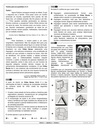 Textos para as questões 3 e 4                                                      Questão   4

                                                                                   No texto II, verifica-se que o autor utiliza
Texto I
         Agora Fabiano conseguia arranjar as idéias. O que                         A linguagem           predominantemente     formal,     para
o segurava era a família. Vivia preso como um novilho                                   problematizar, na composição de Vidas Secas, a
amarrado ao mourão, suportando ferro quente. Se não                                     relação entre o escritor e o personagem popular.
fosse isso, um soldado amarelo não lhe pisava o pé não.                            B    linguagem inovadora, visto que, sem abandonar a
(...) Tinha aqueles cambões pendurados ao pescoço.                                      linguagem formal, dirige-se diretamente ao leitor.
Deveria continuar a arrastá-los? Sinha Vitória dormia mal                          C    linguagem coloquial, para narrar coerentemente uma
na cama de varas. Os meninos eram uns brutos, como o                                    história que apresenta o roceiro pobre de forma
pai. Quando crescessem, guardariam as reses de um                                       pitoresca.
patrão invisível, seriam pisados, maltratados, machucados                          D    linguagem formal com recursos retóricos próprios do
por um soldado amarelo.                                                                 texto literário em prosa, para analisar determinado
                                                                                        momento da literatura brasileira.
       Graciliano Ramos. Vidas Secas. São Paulo: Martins, 23.ª ed., 1969, p. 75.
                                                                                   E    linguagem regionalista, para transmitir informações
Texto II                                                                                sobre literatura, valendo-se de coloquialismo, para
         Para Graciliano, o roceiro pobre é um outro,                                   facilitar o entendimento do texto.
enigmático, impermeável. Não há solução fácil para uma                             Questão   5
tentativa de incorporação dessa figura no campo da ficção.                                  Representar objetos
É lidando com o impasse, ao invés de fáceis soluções, que                          tridimensionais em uma folha
Graciliano vai criar Vidas Secas, elaborando uma                                   de papel nem sempre é tarefa
linguagem, uma estrutura romanesca, uma constituição de                            fácil. O artista holandês
narrador em que narrador e criaturas se tocam, mas não                             Escher (1898-1972) explorou
se identificam. Em grande medida, o debate acontece                                essa dificuldade criando várias
porque, para a intelectualidade brasileira naquele                                 figuras planas impossíveis de
momento, o pobre, a despeito de aparecer idealizado em                             serem     construídas      como
certos aspectos, ainda é visto como um ser humano de                               objetos    tridimensionais,     a
                                                                                   exemplo         da     litografia
segunda categoria, simples demais, incapaz de ter
                                                                                   Belvedere, reproduzida ao
pensamentos demasiadamente complexos. O que Vidas
                                                                                   lado.
Secas faz é, com pretenso não envolvimento da voz que
                                                                                   Considere que um marceneiro tenha encontrado algumas
controla a narrativa, dar conta de uma riqueza humana de
                                                                                   figuras supostamente desenhadas por Escher e deseje
que essas pessoas seriam plenamente capazes.                                       construir uma delas com ripas rígidas de madeira que
                                                                                   tenham o mesmo tamanho. Qual dos desenhos a seguir
                                   Luís Bueno. Guimarães, Clarice e antes. In:
                                   Teresa. São Paulo: USP, n.° 2, 2001, p. 254.    ele poderia reproduzir em um modelo tridimensional real?
Questão   3

A partir do trecho de Vidas Secas (texto I) e das
informações do texto II, relativas às concepções artísticas
                                                                                    A
do romance social de 1930, avalie as seguintes                                                                      D
afirmativas.

I O pobre, antes tratado de forma exótica e folclórica pelo
    regionalismo pitoresco, transforma-se em protagonista
    privilegiado do romance social de 30.
II A incorporação do pobre e de outros marginalizados
    indica a tendência da ficção brasileira da década de 30                         B                               E
    de tentar superar a grande distância entre o intelectual e
    as camadas populares.
III Graciliano Ramos e os demais autores da década de 30
    conseguiram, com suas obras, modificar a posição
    social do sertanejo na realidade nacional.
                                                                                    C
É correto apenas o que se afirma em

A I.             B II.          C III.            D I e II.        E II e III.

ENEM 2007                                                        PROVA 1 — AMARELA — PÁGINA 3                                     ENEM 2007
 