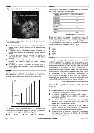 Questão   6                                                                                                           Questão   8
A figura abaixo é parte de uma campanha publicitária.                                                                 Estima-se que haja, no Acre, 209 espécies de mamíferos,
                                                                                                                      distribuídas conforme a tabela abaixo.
                                                                     NEM SEMPRE É O CRIMINOSO                                      grupos taxonômicos         número de espécies
                                                                   QUEM VAI PARAR ATRÁS DAS GRADES
                                                                                                                                Artiodáctilos                          4
                                                                                                                                Carnívoros                            18
                                                                                                                                Cetáceos                               2
                                                                                                                                Quirópteros                          103
                                                                                                                                Lagomorfos                             1
                                                                                                                                Marsupiais                            16
                                                                                                                                Perissodáctilos                        1
                                                                                                                                Primatas                              20
                                                                                                                                Roedores                              33
                                                                                                                                Sirênios                               1
                                                                                                                                Edentados                             10
                                                                                                                                Total                                209
                                                                                                                                                  T&C Amazônia, ano 1, n.o 3, dez./2003.

                                                                                                                      Deseja-se realizar um estudo comparativo entre três
                                                               Com Ciência Ambiental, n.o 10, abr./2007.              dessas espécies de mamíferos — uma do grupo Cetáceos,
Essa campanha publicitária relaciona-se diretamente com                                                               outra do grupo Primatas e a terceira do grupo Roedores.
a seguinte afirmativa:                                                                                                O número de conjuntos distintos que podem ser formados
                                                                                                                      com essas espécies para esse estudo é igual a
A O comércio ilícito da fauna silvestre, atividade de
     grande impacto, é uma ameaça para a biodiversidade
                                                                                                                      A    1.320.
     nacional.
B    A manutenção do mico-leão-dourado em jaula é a                                                                   B    2.090.
     medida que garante a preservação dessa espécie                                                                   C    5.845.
     animal.                                                                                                          D    6.600.
C    O Brasil, primeiro país a eliminar o tráfico do                                                                  E    7.245.
     mico-leão-dourado, garantiu a preservação dessa                                                                  Questão   9
     espécie.
D    O aumento da biodiversidade em outros países                                                                              Se a exploração descontrolada e predatória
     depende do comércio ilegal da fauna silvestre                                                                    verificada atualmente continuar por mais alguns anos,
     brasileira.                                                                                                      pode-se antecipar a extinção do mogno. Essa madeira já
E    O tráfico de animais silvestres é benéfico para a
     preservação das espécies, pois garante-lhes a                                                                    desapareceu de extensas áreas do Pará, de Mato Grosso,
     sobrevivência.                                                                                                   de Rondônia, e há indícios de que a diversidade e o
                                                                                                                      número de indivíduos existentes podem não ser suficientes
Questão   7
                                                                                                                      para garantir a sobrevivência da espécie a longo prazo.
O gráfico abaixo, obtido a partir de dados do Ministério do                                                           A diversidade é um elemento fundamental na
Meio Ambiente, mostra o crescimento do número de                                                                      sobrevivência de qualquer ser vivo. Sem ela, perde-se a
espécies da fauna brasileira ameaçadas de extinção.                                                                   capacidade de adaptação ao ambiente, que muda tanto
                                                                                                                      por interferência humana como por causas naturais.
                                                         461                                                                                Internet: <www.greenpeace.org.br> (com adaptações).
              número de espécies ameaçadas de extinção




                                                                                                                      Com relação ao problema descrito no texto, é correto
                                                                                                                      afirmar que

                                                                                                                      A a baixa adaptação do mogno ao ambiente amazônico
                                                                                                                           é causa da extinção dessa madeira.
                                                                                                                      B a extração predatória do mogno pode reduzir o
                                                         239                                                            número de indivíduos dessa espécie e prejudicar sua
                                                                                                                        diversidade genética.
                                                                                                                      C as causas naturais decorrentes das mudanças
                                                                                                                        climáticas globais contribuem mais para a extinção do
                                                               1983 1987 1991 1995 1999 2003 2007
                                                                                                                        mogno que a interferência humana.
                                                                                                    ano
                                                                                                                      D a redução do número de árvores de mogno ocorre na
                                                                                                                        mesma medida em que aumenta a diversidade
Se mantida, pelos próximos anos, a tendência de                                                                         biológica dessa madeira na região amazônica.
crescimento mostrada no gráfico, o número de espécies
                                                                                                                      E o desinteresse do mercado madeireiro internacional
ameaçadas de extinção em 2011 será igual a
                                                                                                                        pelo mogno contribuiu para a redução da exploração
A 465.                                                   B 493.          C 498.          D 538.            E 699.       predatória dessa espécie.

ENEM 2007                                                                                             PROVA 1 — AMARELA — PÁGINA 4                                            ENEM 2007
 