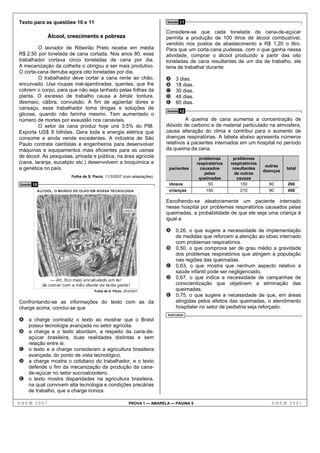 Texto para as questões 10 e 11                                                Questão   11

                                                                              Considere-se que cada tonelada de cana-de-açúcar
                 Álcool, crescimento e pobreza                                permita a produção de 100 litros de álcool combustível,
                                                                              vendido nos postos de abastecimento a R$ 1,20 o litro.
         O lavrador de Ribeirão Preto recebe em média                         Para que um corta-cana pudesse, com o que ganha nessa
R$ 2,50 por tonelada de cana cortada. Nos anos 80, esse                       atividade, comprar o álcool produzido a partir das oito
trabalhador cortava cinco toneladas de cana por dia.                          toneladas de cana resultantes de um dia de trabalho, ele
A mecanização da colheita o obrigou a ser mais produtivo.                     teria de trabalhar durante
O corta-cana derruba agora oito toneladas por dia.
         O trabalhador deve cortar a cana rente ao chão,                      A    3 dias.
encurvado. Usa roupas mal-ajambradas, quentes, que lhe                        B    18 dias.
cobrem o corpo, para que não seja lanhado pelas folhas da                     C    30 dias.
planta. O excesso de trabalho causa a birola: tontura,                        D    48 dias.
desmaio, cãibra, convulsão. A fim de agüentar dores e                         E    60 dias.
cansaço, esse trabalhador toma drogas e soluções de                           Questão   12
glicose, quando não farinha mesmo. Tem aumentado o
número de mortes por exaustão nos canaviais.                                           A queima de cana aumenta a concentração de
         O setor da cana produz hoje uns 3,5% do PIB.                         dióxido de carbono e de material particulado na atmosfera,
Exporta US$ 8 bilhões. Gera toda a energia elétrica que                       causa alteração do clima e contribui para o aumento de
consome e ainda vende excedentes. A indústria de São                          doenças respiratórias. A tabela abaixo apresenta números
Paulo contrata cientistas e engenheiros para desenvolver                      relativos a pacientes internados em um hospital no período
máquinas e equipamentos mais eficientes para as usinas                        da queima da cana.
de álcool. As pesquisas, privada e pública, na área agrícola                                   problemas       problemas
(cana, laranja, eucalipto etc.) desenvolvem a bioquímica e                                    respiratórios   respiratórios
                                                                                                                               outras
a genética no país.                                                            pacientes        causados       resultantes
                                                                                                                              doenças
                                                                                                                                        total
                                                                                                  pelas         de outras
                            Folha de S. Paulo, 11/3/2007 (com adaptações).                     queimadas         causas
Questão   10                                                                   idosos               50             150          60      260
           ÁLCOOL: O MUNDO DE OLHO EM NOSSA TECNOLOGIA                         crianças            150             210          90      450

                                                                              Escolhendo-se aleatoriamente um paciente internado
                                                                              nesse hospital por problemas respiratórios causados pelas
                                                           ANGELI
                                                                              queimadas, a probabilidade de que ele seja uma criança é
                                                                              igual a

                                                                              A 0,26, o que sugere a necessidade de implementação
                                                                                   de medidas que reforcem a atenção ao idoso internado
                                                                                   com problemas respiratórios.
                                                                              B    0,50, o que comprova ser de grau médio a gravidade
                                                                                   dos problemas respiratórios que atingem a população
                                                                                   nas regiões das queimadas.
                                                                              C    0,63, o que mostra que nenhum aspecto relativo à
                                                                                   saúde infantil pode ser negligenciado.
                   — Ah, fico meio encabulado em ter
                                                                              D    0,67, o que indica a necessidade de campanhas de
               de comer com a mão diante de tanta gente!                           conscientização que objetivem a eliminação das
                                        Folha de S. Paulo, 25/3/2007.              queimadas.
                                                                              E    0,75, o que sugere a necessidade de que, em áreas
Confrontando-se as informações do texto com as da                                  atingidas pelos efeitos das queimadas, o atendimento
charge acima, conclui-se que                                                       hospitalar no setor de pediatria seja reforçado.
                                                                              RASCUNHO
A a charge contradiz o texto ao mostrar que o Brasil
     possui tecnologia avançada no setor agrícola.
B a charge e o texto abordam, a respeito da cana-de-
  açúcar brasileira, duas realidades distintas e sem
  relação entre si.
C o texto e a charge consideram a agricultura brasileira
  avançada, do ponto de vista tecnológico.
D a charge mostra o cotidiano do trabalhador, e o texto
  defende o fim da mecanização da produção da cana-
  de-açúcar no setor sucroalcooleiro.
E o texto mostra disparidades na agricultura brasileira,
  na qual convivem alta tecnologia e condições precárias
  de trabalho, que a charge ironiza.

ENEM 2007                                                     PROVA 1 — AMARELA — PÁGINA 5                                       ENEM 2007
 