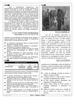 Questão   17                                                                                         Questão   19
         Após     a    Independência,      integramo-nos   como
exportadores de produtos primários à divisão internacional do
trabalho, estruturada ao redor da Grã-Bretanha. O Brasil
especializou-se na produção, com braço escravo importado da
África, de plantas tropicais para a Europa e a América do Norte.
Isso atrasou o desenvolvimento de nossa economia por pelo
menos uns oitenta anos. Éramos um país essencialmente
agrícola e tecnicamente atrasado por depender de produtores
cativos. Não se poderia confiar a trabalhadores forçados outros
instrumentos de produção que os mais toscos e baratos.
         O atraso econômico forçou o Brasil a se voltar para
fora. Era do exterior que vinham os bens de consumo que
fundamentavam um padrão de vida “civilizado”, marca que
distinguia as classes cultas e “naturalmente” dominantes do
povaréu primitivo e miserável. (...) E de fora vinham também os
capitais que permitiam iniciar a construção de uma infra-
estrutura de serviços urbanos, de energia, transportes e
comunicações.
                                                                                                                              Antonio Rocco. Os imigrantes, 1910,
                        Paul Singer. Evolução da economia e vinculação internacional.                                          Pinacoteca do Estado de São Paulo.
                        In: I. Sachs; J. Willheim; P. S. Pinheiro (Orgs.). Brasil: um século
                               de transformações. São Paulo: Cia. das Letras, 2001, p. 80.                    Um dia, os imigrantes aglomerados na
                                                                                                      amurada da proa chegavam à fedentina quente de um
Levando-se em consideração as afirmações acima, relativas à
estrutura econômica do Brasil por ocasião da independência                                            porto, num silêncio de mato e de febre amarela.
política (1822), é correto afirmar que o país                                                         Santos. — É aqui! Buenos Aires é aqui! — Tinham
                                                                                                      trocado o rótulo das bagagens, desciam em fila.
A se industrializou rapidamente devido ao desenvolvimento
                                                                                                      Faziam suas necessidades nos trens dos animais
      alcançado no período colonial.
B extinguiu a produção colonial baseada na escravidão e                                               onde iam. Jogavam-nos num pavilhão comum em São
      fundamentou a produção no trabalho livre.                                                       Paulo. — Buenos Aires é aqui! — Amontoados com
C se tornou dependente da economia européia por realizar                                              trouxas, sanfonas e baús, num carro de bois, que
  tardiamente sua industrialização em relação a outros
  países.                                                                                             pretos guiavam através do mato por estradas
D se tornou dependente do capital estrangeiro, que foi                                                esburacadas, chegavam uma tarde nas senzalas
  introduzido no país sem trazer ganhos para a infra-                                                 donde acabava de sair o braço escravo. Formavam
  estrutura de serviços urbanos.
                                                                                                      militarmente nas madrugadas do terreiro homens e
E teve sua industrialização estimulada pela Grã-Bretanha,
  que investiu capitais em vários setores produtivos.                                                 mulheres, ante feitores de espingarda ao ombro.
Questão    18                                                                                                                   Oswald de Andrade. Marco Zero II –
                                                                                                                                 Chão. Rio de Janeiro: Globo, 1991.
                               Abolição da escravatura

           1850                                 1871                    1885             1888         Levando-se em consideração o texto de Oswald de
 Lei Eusébio de Queirós                  Lei do Ventre Livre
                                      (liberdade para os filhos
                                                                        Lei dos         Lei Áurea     Andrade e a pintura de Antonio Rocco reproduzida
  (fim do tráfico negreiro)                                          Sexagenários      (abolição da
                                        de escravos nascidos
                                         a partir dessa data)
                                                                  (liberdade para os
                                                                  escravos maiores
                                                                                       escravatura)
                                                                                                      acima, relativos à imigração européia para o Brasil,
                                                                      de 60 anos)
                                                                                                      é correto afirmar que
Considerando a linha do tempo acima e o processo de abolição
da escravatura no Brasil, assinale a opção correta.                                                   A a visão da imigração presente na pintura é
                                                                                                        trágica e, no texto, otimista.
A O processo abolicionista foi rápido porque recebeu a
      adesão de todas as correntes políticas do país.                                                 B a pintura confirma a visão do texto quanto à
B O primeiro passo para a abolição da escravatura foi a                                                 imigração de argentinos para o Brasil.
  proibição do uso dos serviços das crianças nascidas em                                              C os dois autores retratam dificuldades dos
  cativeiro.
C Antes que a compra de escravos no exterior fosse proibida,                                            imigrantes na chegada ao Brasil.
  decidiu-se pela libertação dos cativos mais velhos.                                                 D Antonio Rocco retrata de forma otimista a
D Assinada pela princesa Isabel, a Lei Áurea concluiu o                                                 imigração, destacando o pioneirismo do
  processo abolicionista, tornando ilegal a escravidão no                                               imigrante.
  Brasil.
E Ao abolir o tráfico negreiro, a Lei Eusébio de Queirós                                              E Oswald de Andrade mostra que a condição de
  bloqueou a formulação de novas leis antiescravidão no                                                    vida do imigrante era melhor que a dos ex-
  Brasil.                                                                                                  escravos.
ENEM 2007                                                                   PROVA 1 — AMARELA — PÁGINA 7                                          ENEM 2007
 