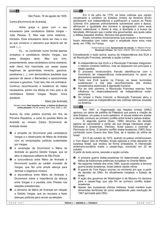 Questão   20                                                          Questão   21

                        São Paulo, 18 de agosto de 1929.                       Em 4 de julho de 1776, as treze colônias que vieram
                                                                      inicialmente a constituir os Estados Unidos da América (EUA)
Carlos [Drummond de Andrade],                                         declaravam sua independência e justificavam a ruptura do Pacto
                                                                      Colonial. Em palavras profundamente subversivas para a época,
               Achei    graça     e   gozei    com      o    seu      afirmavam a igualdade dos homens e apregoavam como seus
                                                                      direitos inalienáveis: o direito à vida, à liberdade e à busca da
entusiasmo pela candidatura Getúlio Vargas –                          felicidade. Afirmavam que o poder dos governantes, aos quais cabia
João Pessoa. É. Mas veja como estamos...                              a defesa daqueles direitos, derivava dos governados.
trocados. Esse entusiasmo devia ser meu e sou                                  Esses conceitos revolucionários que ecoavam o Iluminismo
                                                                      foram retomados com maior vigor e amplitude treze anos mais
eu que conservo o ceticismo que deveria ser de                        tarde, em 1789, na França.
você. (...).                                                                           Emília Viotti da Costa. Apresentação da coleção. In: Wladimir Pomar.
                                                                                          Revolução Chinesa. São Paulo: UNESP, 2003 (com adaptações).
               Eu... eu contemplo numa torcida apenas
simpática a candidatura Getúlio Vargas, que                           Considerando o texto acima, acerca da independência dos EUA e
antes          desejara      tanto.     Mas      pra        mim,      da Revolução Francesa, assinale a opção correta.
presentemente, essa candidatura (única aceitável,                     A A independência dos EUA e a Revolução Francesa integravam
está claro) fica manchada por essas pazes                                  o mesmo contexto histórico, mas se baseavam em princípios e
                                                                           ideais opostos.
fragílimas de governistas mineiros, gaúchos,                          B    O processo revolucionário francês identificou-se com o
paraibanos (...), com democráticos paulistas (que                          movimento de independência norte-americana no apoio ao
pararam de atacar o Bernardes) e oposicionistas                            absolutismo esclarecido.
                                                                      C    Tanto nos EUA quanto na França, as teses iluministas
cariocas e gaúchos. Tudo isso não me entristece.                           sustentavam a luta pelo reconhecimento dos direitos
Continuo reconhecendo a existência de males                                considerados essenciais à dignidade humana.
                                                                      D    Por ter sido pioneira, a Revolução Francesa exerceu forte
necessários, porém me afasta do meu país e da
                                                                           influência no desencadeamento da independência norte-
candidatura            Getúlio    Vargas.     Repito:       única          americana.
aceitável.                                                            E    Ao romper o Pacto Colonial, a Revolução Francesa abriu o
                                        Mário [de Andrade]                 caminho para as independências das colônias ibéricas situadas
                                                                           na América.
    Renato Lemos. Bem traçadas linhas: a história do Brasil em
       cartas pessoais. Rio de Janeiro: Bom Texto, 2004, p. 305.      Questão   22
                                                                               Em 1947, a Organização das Nações Unidas (ONU)
                                                                      aprovou um plano de partilha da Palestina que previa a criação de
Acerca da crise política ocorrida em fins da
                                                                      dois Estados: um judeu e outro palestino. A recusa árabe em aceitar
Primeira República, a carta do paulista Mário de                      a decisão conduziu ao primeiro conflito entre Israel e países árabes.
Andrade          ao     mineiro   Carlos      Drummond        de               A segunda guerra (Suez, 1956) decorreu da decisão
                                                                      egípcia de nacionalizar o canal, ato que atingia interesses anglo-
Andrade revela                                                        franceses e israelenses. Vitorioso, Israel passou a controlar a
                                                                      Península do Sinai. O terceiro conflito árabe-israelense (1967) ficou
A a simpatia de Drummond pela candidatura                             conhecido como Guerra dos Seis Dias, tal a rapidez da vitória de
                                                                      Israel.
     Vargas e o desencanto de Mário de Andrade                                 Em 6 de outubro de 1973, quando os judeus comemoravam
     com as composições políticas sustentadas                         o Yom Kippur (Dia do Perdão), forças egípcias e sírias atacaram de
     por Vargas.                                                      surpresa Israel, que revidou de forma arrasadora. A intervenção
                                                                      americano-soviética impôs o cessar-fogo, concluído em 22 de
B    a veneração de Drummond e Mário de                               outubro.
     Andrade ao gaúcho Getúlio Vargas, que se                         A partir do texto acima, assinale a opção correta.
     aliou à oligarquia cafeeira de São Paulo.
                                                                      A A primeira guerra árabe-israelense foi determinada pela ação
C    a concordância entre Mário de Andrade e                               bélica de tradicionais potências européias no Oriente Médio.
     Drummond quanto ao caráter inovador de                           B Na segunda metade dos anos 1960, quando explodiu a terceira
     Vargas, que fez uma ampla aliança para                                guerra árabe-israelense, Israel obteve rápida vitória.
     derrotar a oligarquia mineira.
                                                                      C A guerra do Yom Kippur ocorreu no momento em que, a partir
                                                                        de decisão da ONU, foi oficialmente instalado o Estado de
D    a discordância entre Mário de Andrade e                            Israel.
     Drummond sobre a importância da aliança                          D A ação dos governos de Washington e de Moscou foi decisiva
     entre Vargas e o paulista Júlio Prestes nas                        para o cessar-fogo que pôs fim ao primeiro conflito árabe-
                                                                        israelense.
     eleições presidenciais.                                          E Apesar das sucessivas vitórias militares, Israel mantém suas
E    o otimismo de Mário de Andrade em relação                          dimensões territoriais tal como estabelecido pela resolução de
     a Getúlio Vargas, que se recusara a fazer                          1947 aprovada pela ONU.
     alianças políticas para vencer as eleições.

ENEM 2007                                                      PROVA 1 — AMARELA — PÁGINA 8                                               ENEM 2007
 
