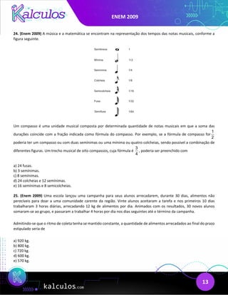 ENEM 2009
13
24. (Enem 2009) A música e a matemática se encontram na representação dos tempos das notas musicais, conforme a
figura seguinte.
Um compasso é uma unidade musical composta por determinada quantidade de notas musicais em que a soma das
durações coincide com a fração indicada como fórmula do compasso. Por exemplo, se a fórmula de compasso for
1
2
poderia ter um compasso ou com duas semínimas ou uma mínima ou quatro colcheias, sendo possível a combinação de
diferentes figuras. Um trecho musical de oito compassos, cuja fórmula é
3
4
, poderia ser preenchido com
a) 24 fusas.
b) 3 semínimas.
c) 8 semínimas.
d) 24 colcheias e 12 semínimas.
e) 16 semínimas e 8 semicolcheias.
25. (Enem 2009) Uma escola lançou uma campanha para seus alunos arrecadarem, durante 30 dias, alimentos não
perecíveis para doar a uma comunidade carente da região. Vinte alunos aceitaram a tarefa e nos primeiros 10 dias
trabalharam 3 horas diárias, arrecadando 12 kg de alimentos por dia. Animados com os resultados, 30 novos alunos
somaram-se ao grupo, e passaram a trabalhar 4 horas por dia nos dias seguintes até o término da campanha.
Admitindo-se que o ritmo de coleta tenha se mantido constante, a quantidade de alimentos arrecadados ao final do prazo
estipulado seria de
a) 920 kg.
b) 800 kg.
c) 720 kg.
d) 600 kg.
e) 570 kg.
 
