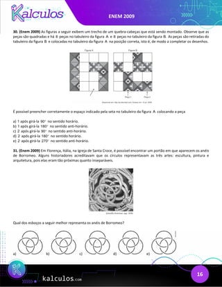 ENEM 2009
16
30. (Enem 2009) As figuras a seguir exibem um trecho de um quebra-cabeças que está sendo montado. Observe que as
peças são quadradas e há 8 peças no tabuleiro da figura A e 8 peças no tabuleiro da figura B. As peças são retiradas do
tabuleiro da figura B e colocadas no tabuleiro da figura A na posição correta, isto é, de modo a completar os desenhos.
É possível preencher corretamente o espaço indicado pela seta no tabuleiro da figura A colocando a peça
a) 1 após girá-la 90° no sentido horário.
b) 1 após girá-la 180° no sentido anti-horário.
c) 2 após girá-la 90° no sentido anti-horário.
d) 2 após girá-la 180° no sentido horário.
e) 2 após girá-la 270° no sentido anti-horário.
31. (Enem 2009) Em Florença, Itália, na Igreja de Santa Croce, é possível encontrar um portão em que aparecem os anéis
de Borromeo. Alguns historiadores acreditavam que os círculos representavam as três artes: escultura, pintura e
arquitetura, pois elas eram tão próximas quanto inseparáveis.
Qual dos esboços a seguir melhor representa os anéis de Borromeo?
a) b) c) d) e)
 