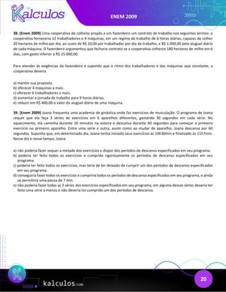ENEM 2009
20
38. (Enem 2009) Uma cooperativa de colheita propôs a um fazendeiro um contrato de trabalho nos seguintes termos: a
cooperativa forneceria 12 trabalhadores e 4 máquinas, em um regime de trabalho de 6 horas diárias, capazes de colher
20 hectares de milho por dia, ao custo de R$ 10,00 por trabalhador por dia de trabalho, e R$ 1.000,00 pelo aluguel diário
de cada máquina. O fazendeiro argumentou que fecharia contrato se a cooperativa colhesse 180 hectares de milho em 6
dias, com gasto inferior a R$ 25.000,00.
Para atender às exigências do fazendeiro e supondo que o ritmo dos trabalhadores e das máquinas seja constante, a
cooperativa deveria
a) manter sua proposta.
b) oferecer 4 máquinas a mais.
c) oferecer 6 trabalhadores a mais.
d) aumentar a jornada de trabalho para 9 horas diárias.
e) reduzir em R$ 400,00 o valor do aluguel diário de uma máquina.
39. (Enem 2009) Joana frequenta uma academia de ginástica onde faz exercícios de musculação. O programa de Joana
requer que ela faça 3 séries de exercícios em 6 aparelhos diferentes, gastando 30 segundos em cada série. No
aquecimento, ela caminha durante 10 minutos na esteira e descansa durante 60 segundos para começar o primeiro
exercício no primeiro aparelho. Entre uma série e outra, assim como ao mudar de aparelho, Joana descansa por 60
segundos. Suponha que, em determinado dia, Joana tenha iniciado seus exercícios às 10h30min e finalizado às 11h7min.
Nesse dia e nesse tempo, Joana
a) não poderia fazer sequer a metade dos exercícios e dispor dos períodos de descanso especificados em seu programa.
b) poderia ter feito todos os exercícios e cumprido rigorosamente os períodos de descanso especificados em seu
programa.
c) poderia ter feito todos os exercícios, mas teria de ter deixado de cumprir um dos períodos de descanso especificados
em seu programa.
d) conseguiria fazer todos os exercícios e cumpriria todos os períodos de descanso especificados em seu programa, e ainda
se permitiria uma pausa de 7 min.
e) não poderia fazer todas as 3 séries dos exercícios especificados em seu programa; em alguma dessas séries deveria ter
feito uma série a menos e não deveria ter cumprido um dos períodos de descanso.
 