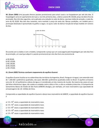 ENEM 2009
21
40. (Enem 2009) Uma pousada oferece pacotes promocionais para atrair casais a se hospedarem por até oito dias. A
hospedagem seria em apartamento de luxo e, nos três primeiros dias, a diária custaria R$ 150,00, preço da diária fora da
promoção. Nos três dias seguintes, seria aplicada uma redução no valor da diária, cuja taxa média de variação, a cada dia,
seria de R$ 20,00. Nos dois dias restantes, seria mantido o preço do sexto dia. Nessas condições, um modelo para a
promoção idealizada é apresentado no gráfico a seguir, no qual o valor da diária é função do tempo medido em número
de dias.
De acordo com os dados e com o modelo, comparando o preço que um casal pagaria pela hospedagem por sete dias fora
da promoção, um casal que adquirir o pacote promocional por oito dias fará uma economia de
a) R$ 90,00.
b) R$ 110,00.
c) R$ 130,00.
d) R$ 150,00.
e) R$ 170,00.
41. (Enem 2009) Técnicos concluem mapeamento do aquífero Guarani
O aquífero Guarani localiza-se no subterrâneo dos territórios da Argentina, Brasil, Paraguai e Uruguai, com extensão total
de 1.200.000 quilômetros quadrados, dos quais 840.000 quilômetros quadrados estão no Brasil. O aquífero armazena
cerca de 30 mil quilômetros cúbicos de água e é considerado um dos maiores do mundo. Na maioria das vezes em que
são feitas referências à água, são usadas as unidades metro cúbico e litro, e não as unidades já descritas. A Companhia de
Saneamento Básico do Estado de São Paulo (SABESP) divulgou, por exemplo, um novo reservatório cuja capacidade de
armazenagem é de 20 milhões de litros.
Comparando as capacidades do aquífero Guarani e desse novo reservatório da SABESP, a capacidade do aquífero Guarani
é
a) 2
1,5 10
× vezes a capacidade do reservatório novo.
b) 3
1,5 10
× vezes a capacidade do reservatório novo.
c) 6
1,5 10
× vezes a capacidade do reservatório novo.
d) 8
1,5 10
× vezes a capacidade do reservatório novo.
e) 9
1,5 10
× vezes a capacidade do reservatório novo.
 