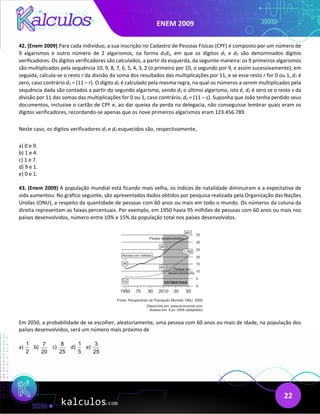 ENEM 2009
22
42. (Enem 2009) Para cada indivíduo, a sua inscrição no Cadastro de Pessoas Físicas (CPF) é composto por um número de
9 algarismos e outro número de 2 algarismos, na forma d1d2, em que os dígitos d1 e d2 são denominados dígitos
verificadores. Os dígitos verificadores são calculados, a partir da esquerda, da seguinte maneira: os 9 primeiros algarismos
são multiplicados pela sequência 10, 9, 8, 7, 6, 5, 4, 3, 2 (o primeiro por 10, o segundo por 9, e assim sucessivamente); em
seguida, calcula-se o resto r da divisão da soma dos resultados das multiplicações por 11, e se esse resto r for 0 ou 1, d1 é
zero, caso contrário d1 = (11 – r). O dígito d2 é calculado pela mesma regra, na qual os números a serem multiplicados pela
sequência dada são contados a partir do segundo algarismo, sendo d1 o último algarismo, isto é, d2 é zero se o resto s da
divisão por 11 das somas das multiplicações for 0 ou 1, caso contrário, d2 = (11 – s). Suponha que João tenha perdido seus
documentos, inclusive o cartão de CPF e, ao dar queixa da perda na delegacia, não conseguisse lembrar quais eram os
dígitos verificadores, recordando-se apenas que os nove primeiros algarismos eram 123.456.789.
Neste caso, os dígitos verificadores d1 e d2 esquecidos são, respectivamente,
a) 0 e 9.
b) 1 e 4.
c) 1 e 7.
d) 9 e 1.
e) 0 e 1.
43. (Enem 2009) A população mundial está ficando mais velha, os índices de natalidade diminuíram e a expectativa de
vida aumentou. No gráfico seguinte, são apresentados dados obtidos por pesquisa realizada pela Organização das Nações
Unidas (ONU), a respeito da quantidade de pessoas com 60 anos ou mais em todo o mundo. Os números da coluna da
direita representam as faixas percentuais. Por exemplo, em 1950 havia 95 milhões de pessoas com 60 anos ou mais nos
países desenvolvidos, número entre 10% e 15% da população total nos países desenvolvidos.
Em 2050, a probabilidade de se escolher, aleatoriamente, uma pessoa com 60 anos ou mais de idade, na população dos
países desenvolvidos, será um número mais próximo de
a)
1
2
b)
7
20
c)
8
25
d)
1
5
e)
3
25
 
