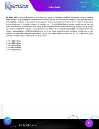 ENEM 2009
23
44. (Enem 2009) A população mundial está ficando mais velha, os índices de natalidade diminuíram e a expectativa de
vida aumentou. No gráfico seguinte, são apresentados dados obtidos por pesquisa realizada pela Organização das Nações
Unidas (ONU), a respeito da quantidade de pessoas com 60 anos ou mais em todo o mundo. Os números da coluna da
direita representam as faixas percentuais. Por exemplo, em 1950 havia 95 milhões de pessoas com 60 anos ou mais nos
países desenvolvidos, número entre 10% e 15% da população total nos países desenvolvidos. Suponha que o modelo
exponencial y = 363 e0,03x
, em que x = 0 corresponde ao ano 2000, x = 1 corresponde ao ano 2001, e assim sucessivamente,
e que y é a população em milhões de habitantes no ano x, seja usado para estimar essa população com 60 anos ou mais
de idade nos países em desenvolvimento entre 2010 e 2050. Desse modo, considerando e0,3
= 1,35, estima-se que a
população com 60 anos ou mais estará, em 2030, entre
a) 490 e 510 milhões.
b) 550 e 620 milhões.
c) 780 e 800 milhões.
d) 810 e 860 milhões.
e) 870 e 910 milhões.
 