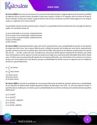 ENEM 2009
3
04. (Enem 2009) Doze times se inscreveram em um torneio de futebol amador. O jogo de abertura do torneio foi escolhido
da seguinte forma: primeiro foram sorteados 4 times para compor o Grupo A. Em seguida, entre os times do Grupo A,
foram sorteados 2 times para realizar o jogo de abertura do torneio, sendo que o primeiro deles jogaria em seu próprio
campo, e o segundo seria o time visitante.
A quantidade total de escolhas possíveis para o Grupo A e a quantidade total de escolhas dos times do jogo de abertura
podem ser calculadas através de
a) uma combinação e um arranjo, respectivamente.
b) um arranjo e uma combinação, respectivamente.
c) um arranjo e uma permutação, respectivamente.
d) duas combinações.
e) dois arranjos.
05. (Enem 2009) A população brasileira sabe, pelo menos intuitivamente, que a probabilidade de acertar as seis dezenas
da mega sena não é zero, mas é quase. Mesmo assim, milhões de pessoas são atraídas por essa loteria, especialmente
quando o prêmio se acumula em valores altos. Até junho de 2009, cada aposta de seis dezenas, pertencentes ao conjunto
{01, 02, 03, ..., 59, 60}, custava R$ 1,50. Considere que uma pessoa decida apostar exatamente R$ 126,00 e que esteja
mais interessada em acertar apenas cinco das seis dezenas da mega sena, justamente pela dificuldade desta última. Nesse
caso, é melhor que essa pessoa faça 84 apostas de seis dezenas diferentes, que não tenham cinco números em comum,
do que uma única aposta com nove dezenas, porque a probabilidade de acertar a quina no segundo caso em relação ao
primeiro é, aproximadamente,
a) 1
1
2
vez menor.
b) 1
2
2
vezes menor.
c) 4 vezes menor.
d) 9 vezes menor.
e) 14 vezes menor.
06. (Enem 2009) O controle de qualidade de uma empresa fabricante de telefones celulares aponta que a probabilidade
de um aparelho de determinado modelo apresentar defeito de fabricação é de 0,2%. Se uma loja acaba de vender 4
aparelhos desse modelo para um cliente, qual é a probabilidade de esse cliente sair da loja com exatamente dois aparelhos
defeituosos?
a) 4
2 (0,2%) .
×
b) 2
4 (0,2%) .
×
c) 2 2
6 (0,2%) (99,8%) .
× ×
d) 4 (0,2%).
×
e) 6 (0,2%) (99,8%).
× ×
 
