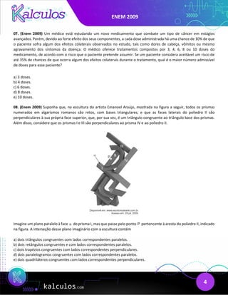 ENEM 2009
4
07. (Enem 2009) Um médico está estudando um novo medicamento que combate um tipo de câncer em estágios
avançados. Porém, devido ao forte efeito dos seus componentes, a cada dose administrada há uma chance de 10% de que
o paciente sofra algum dos efeitos colaterais observados no estudo, tais como dores de cabeça, vômitos ou mesmo
agravamento dos sintomas da doença. O médico oferece tratamentos compostos por 3, 4, 6, 8 ou 10 doses do
medicamento, de acordo com o risco que o paciente pretende assumir. Se um paciente considera aceitável um risco de
até 35% de chances de que ocorra algum dos efeitos colaterais durante o tratamento, qual é o maior número admissível
de doses para esse paciente?
a) 3 doses.
b) 4 doses.
c) 6 doses.
d) 8 doses.
e) 10 doses.
08. (Enem 2009) Suponha que, na escultura do artista Emanoel Araújo, mostrada na figura a seguir, todos os prismas
numerados em algarismos romanos são retos, com bases triangulares, e que as faces laterais do poliedro II são
perpendiculares à sua própria face superior, que, por sua vez, é um triângulo congruente ao triângulo base dos prismas.
Além disso, considere que os prismas I e III são perpendiculares ao prisma IV e ao poliedro II.
Imagine um plano paralelo à face α do prisma I, mas que passe pelo ponto P pertencente à aresta do poliedro II, indicado
na figura. A interseção desse plano imaginário com a escultura contém
a) dois triângulos congruentes com lados correspondentes paralelos.
b) dois retângulos congruentes e com lados correspondentes paralelos.
c) dois trapézios congruentes com lados correspondentes perpendiculares.
d) dois paralelogramos congruentes com lados correspondentes paralelos.
e) dois quadriláteros congruentes com lados correspondentes perpendiculares.
 