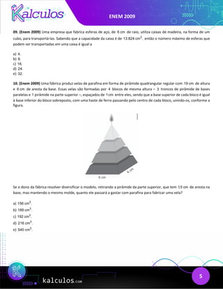 ENEM 2009
5
09. (Enem 2009) Uma empresa que fabrica esferas de aço, de 6 cm de raio, utiliza caixas de madeira, na forma de um
cubo, para transportá-las. Sabendo que a capacidade da caixa é de 3
13.824 cm , então o número máximo de esferas que
podem ser transportadas em uma caixa é igual a
a) 4.
b) 8.
c) 16.
d) 24.
e) 32.
10. (Enem 2009) Uma fábrica produz velas de parafina em forma de pirâmide quadrangular regular com 19 cm de altura
e 6 cm de aresta da base. Essas velas são formadas por 4 blocos de mesma altura – 3 troncos de pirâmide de bases
paralelas e 1 pirâmide na parte superior –, espaçados de 1cm entre eles, sendo que a base superior de cada bloco é igual
à base inferior do bloco sobreposto, com uma haste de ferro passando pelo centro de cada bloco, unindo-os, conforme a
figura.
Se o dono da fábrica resolver diversificar o modelo, retirando a pirâmide da parte superior, que tem 1,5 cm de aresta na
base, mas mantendo o mesmo molde, quanto ele passará a gastar com parafina para fabricar uma vela?
a) 3
156 cm .
b) 3
189 cm .
c) 3
192 cm .
d) 3
216 cm .
e) 3
540 cm .
 