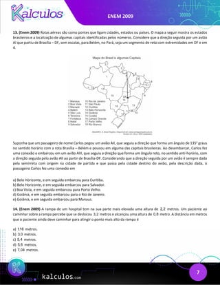 ENEM 2009
7
13. (Enem 2009) Rotas aéreas são como pontes que ligam cidades, estados ou países. O mapa a seguir mostra os estados
brasileiros e a localização de algumas capitais identificadas pelos números. Considere que a direção seguida por um avião
AI que partiu de Brasília – DF, sem escalas, para Belém, no Pará, seja um segmento de reta com extremidades em DF e em
4.
Suponha que um passageiro de nome Carlos pegou um avião AII, que seguiu a direção que forma um ângulo de 135o
graus
no sentido horário com a rota Brasília – Belém e pousou em alguma das capitais brasileiras. Ao desembarcar, Carlos fez
uma conexão e embarcou em um avião AIII, que seguiu a direção que forma um ângulo reto, no sentido anti-horário, com
a direção seguida pelo avião AII ao partir de Brasília-DF. Considerando que a direção seguida por um avião é sempre dada
pela semirreta com origem na cidade de partida e que passa pela cidade destino do avião, pela descrição dada, o
passageiro Carlos fez uma conexão em
a) Belo Horizonte, e em seguida embarcou para Curitiba.
b) Belo Horizonte, e em seguida embarcou para Salvador.
c) Boa Vista, e em seguida embarcou para Porto Velho.
d) Goiânia, e em seguida embarcou para o Rio de Janeiro.
e) Goiânia, e em seguida embarcou para Manaus.
14. (Enem 2009) A rampa de um hospital tem na sua parte mais elevada uma altura de 2,2 metros. Um paciente ao
caminhar sobre a rampa percebe que se deslocou 3,2 metros e alcançou uma altura de 0,8 metro. A distância em metros
que o paciente ainda deve caminhar para atingir o ponto mais alto da rampa é
a) 1,16 metros.
b) 3,0 metros.
c) 5,4 metros.
d) 5,6 metros.
e) 7,04 metros.
 