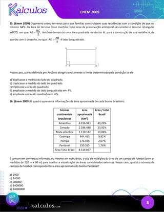 ENEM 2009
8
15. (Enem 2009) O governo cedeu terrenos para que famílias construíssem suas residências com a condição de que no
mínimo 94% da área do terreno fosse mantida como área de preservação ambiental. Ao receber o terreno retangular
ABCD, em que
BC
AB ,
2
= Antônio demarcou uma área quadrada no vértice A, para a construção de sua residência, de
acordo com o desenho, no qual
AB
AE
5
= é lado do quadrado.
Nesse caso, a área definida por Antônio atingiria exatamente o limite determinado pela condição se ele
a) duplicasse a medida do lado do quadrado.
b) triplicasse a medida do lado do quadrado.
c) triplicasse a área do quadrado.
d) ampliasse a medida do lado do quadrado em 4%.
e) ampliasse a área do quadrado em 4%.
16. (Enem 2009) O quadro apresenta informações da área aproximada de cada bioma brasileiro.
biomas
continentais
brasileiros
área
aproximada
(Km2
)
Área / total
Brasil
Amazônia 4.196.943 49,29%
Cerrado 2.036.448 23,92%
Mata atlântica 1.110.182 13,04%
Caantiga 844.453 9,92%
Pampa 176.496 2,07%
Pantanal 150.355 1,76%
Área Total Brasil 8.514.877
É comum em conversas informais, ou mesmo em noticiários, o uso de múltiplos da área de um campo de futebol (com as
medidas de 120 m x 90 m) para auxiliar a visualização de áreas consideradas extensas. Nesse caso, qual é o número de
campos de futebol correspondente à área aproximada do bioma Pantanal?
a) 1400
b) 14000
c) 140000
d) 1400000
e) 14000000
 