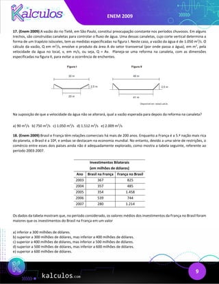 ENEM 2009
9
17. (Enem 2009) A vazão do rio Tietê, em São Paulo, constitui preocupação constante nos períodos chuvosos. Em alguns
trechos, são construídas canaletas para controlar o fluxo de água. Uma dessas canaletas, cujo corte vertical determina a
forma de um trapézio isósceles, tem as medidas especificadas na figura I. Neste caso, a vazão da água é de 1.050 m3
/s. O
cálculo da vazão, Q em m3
/s, envolve o produto da área A do setor transversal (por onde passa a água), em m2
, pela
velocidade da água no local, v, em m/s, ou seja, Q = Av. Planeja-se uma reforma na canaleta, com as dimensões
especificadas na figura II, para evitar a ocorrência de enchentes.
Na suposição de que a velocidade da água não se alterará, qual a vazão esperada para depois da reforma na canaleta?
a) 90 m3
/s b) 750 m3
/s c) 1.050 m3
/s d) 1.512 m3
/s e) 2.009 m3
/s
18. (Enem 2009) Brasil e França têm relações comerciais há mais de 200 anos. Enquanto a França é a 5.ª nação mais rica
do planeta, o Brasil é a 10ª, e ambas se destacam na economia mundial. No entanto, devido a uma série de restrições, o
comércio entre esses dois países ainda não é adequadamente explorado, como mostra a tabela seguinte, referente ao
período 2003-2007.
Investimentos Bilaterais
(em milhões de dólares)
Ano Brasil na França França no Brasil
2003 367 825
2004 357 485
2005 354 1.458
2006 539 744
2007 280 1.214
Os dados da tabela mostram que, no período considerado, os valores médios dos investimentos da França no Brasil foram
maiores que os investimentos do Brasil na França em um valor
a) inferior a 300 milhões de dólares.
b) superior a 300 milhões de dólares, mas inferior a 400 milhões de dólares.
c) superior a 400 milhões de dólares, mas inferior a 500 milhões de dólares.
d) superior a 500 milhões de dólares, mas inferior a 600 milhões de dólares.
e) superior a 600 milhões de dólares.
 