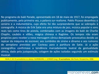 SILVA, S. M. O surrealismo e a dança. GUINSBURG, J.; LEIRNER (org.). O surrealismo. São Paulo: Perspectiva, 2008.
No programa do balé Parade, apresentado em 18 de maio de 1917, foi empregada
publicamente, pela primeira vez, a palavra sur-realisme. Pablo Picasso desenhou o
cenário e a indumentária, cujo efeito foi tão surpreendente que se sobrepôs à
coreografia. A música de Erik Satie era uma mistura de jazz, música popular e sons
reais tais como tiros de pistola, combinados com as imagens do balé de Charlie
Chaplin, caubóis e vilões, mágica chinesa e Ragtime. Os tempos não eram
propícios para receber a nova mensagem cênica demasiado provocativa devido ao
repicar da máquina de escrever, aos zumbidos de sirene e dínamo e aos rumores
de aeroplano previstos por Cocteau para a partitura de Satie. Já a ação
coreográfica confirmava a tendência marcadamente teatral da gestualidade
cênica, dada pela justaposição, colagem de ações isoladas seguindo um estímulo
musical.
 