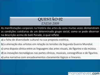 QUESTÃO 02
ENEM-2009
As manifestações corporais na história das artes da cena muitas vezes demonstram
as condições cotidianas de um determinado grupo social, como se pode observar
na descrição acima do balé Parade, o qual reflete
a) a falta de diversidade cultural na sua proposta estética.
b) a alienação dos artistas em relação às tensões da Segunda Guerra Mundial.
c) uma disputa cênica entre as linguagens das artes visuais, do figurino e da música.
d) as inovações tecnológicas nas partes cênicas, musicais, coreográficas e de figurino.
e) uma narrativa com encadeamentos claramente lógicos e lineares.
 