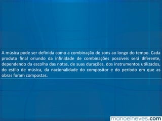 A música pode ser definida como a combinação de sons ao longo do tempo. Cada
produto final oriundo da infinidade de combinações possíveis será diferente,
dependendo da escolha das notas, de suas durações, dos instrumentos utilizados,
do estilo de música, da nacionalidade do compositor e do período em que as
obras foram compostas.
 