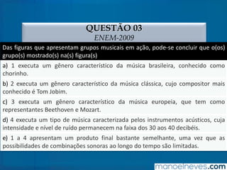 QUESTÃO 03
ENEM-2009
Das figuras que apresentam grupos musicais em ação, pode-se concluir que o(os)
grupo(s) mostrado(s) na(s) figura(s)
a) 1 executa um gênero característico da música brasileira, conhecido como
chorinho.
b) 2 executa um gênero característico da música clássica, cujo compositor mais
conhecido é Tom Jobim.
c) 3 executa um gênero característico da música europeia, que tem como
representantes Beethoven e Mozart.
d) 4 executa um tipo de música caracterizada pelos instrumentos acústicos, cuja
intensidade e nível de ruído permanecem na faixa dos 30 aos 40 decibéis.
e) 1 a 4 apresentam um produto final bastante semelhante, uma vez que as
possibilidades de combinações sonoras ao longo do tempo são limitadas.
 