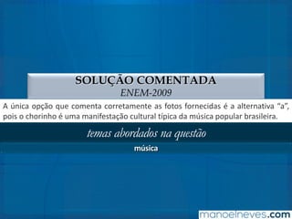 SOLUÇÃO COMENTADA
ENEM-2009
A única opção que comenta corretamente as fotos fornecidas é a alternativa “a”,
pois o chorinho é uma manifestação cultural típica da música popular brasileira.
temas abordados na questão
música
 
