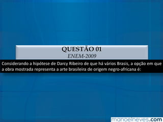 QUESTÃO 01
ENEM-2009
Considerando a hipótese de Darcy Ribeiro de que há vários Brasis, a opção em que
a obra mostrada representa a arte brasileira de origem negro-africana é:
 