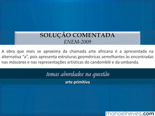 SOLUÇÃO COMENTADA
ENEM-2009
A obra que mais se aproxima da chamada arte africana é a apresentada na
alternativa “a”, pois apresenta estruturas geométricas semelhantes às encontradas
nas máscaras e nas representações artísticas do candomblé e da umbanda.
temas abordados na questão
arte primitiva
 