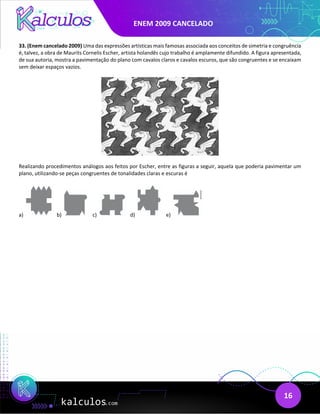 ENEM 2009 CANCELADO
16
33. (Enem cancelado 2009) Uma das expressões artísticas mais famosas associada aos conceitos de simetria e congruência
é, talvez, a obra de Maurits Cornelis Escher, artista holandês cujo trabalho é amplamente difundido. A figura apresentada,
de sua autoria, mostra a pavimentação do plano com cavalos claros e cavalos escuros, que são congruentes e se encaixam
sem deixar espaços vazios.
Realizando procedimentos análogos aos feitos por Escher, entre as figuras a seguir, aquela que poderia pavimentar um
plano, utilizando-se peças congruentes de tonalidades claras e escuras é
a) b) c) d) e)
 