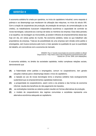 A economia solidária foi criada por operários, no início do capitalismo industrial, como resposta à
pobreza e ao desemprego que resultavam da utilização das máquinas, no início do século XIX.
Com a criação de cooperativas (de produção, de prestação de serviços, de comercialização ou de
crédito), os trabalhadores buscavam independência econômica e capacidade de controlar as
novas tecnologias, colocando-as a serviço de todos os membros da empresa. Essa ideia persistiu
e se espalhou: da reciclagem ao microcrédito, já existem milhares de empreendimentos desse tipo
hoje em dia, em várias partes do mundo. Na economia solidária, todos os que trabalham são
proprietários da empresa. Trata-se da possibilidade de uma empresa sem divisão entre patrão e
empregados, sem busca exclusiva pelo lucro e mais apoiada na qualidade do que na quantidade
de trabalho, em convivência com a economia de mercado.


                                        SINGER, Paul. A recente ressurreição da economia solidária no Brasil.
                                   Disponível em: <http://www.cultura.ufpa.br/itcpes/documentos/ecosolv2.pdf>.
                                                                  Acesso em: 23 mar. 2009. (com adaptações).


A economia solidária, no âmbito da sociedade capitalista, institui complexas relações sociais,
demonstrando que


(A)   a fraternidade entre patrões e empregados, comum no cooperativismo, tem gerado
      soluções criativas para o desemprego desde o início do capitalismo.
(B)   a rejeição ao uso de novas tecnologias torna a empresa solidária mais ecologicamente
      sustentável que os empreendimentos capitalistas tradicionais.
(C)   a prosperidade do cooperativismo, assim como a da pirataria e das formas de economia
      informal, resulta dos benefícios do não pagamento de impostos.
(D)   as contradições inerentes ao sistema podem resultar em formas alternativas de produção.
(E)   o modelo de cooperativismo dos regimes comunistas e socialistas representa uma
      alternativa econômica adequada ao capitalismo.




                                                 10
 