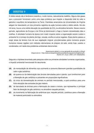 O efeito estufa não é fenômeno recente e, muito menos, naturalmente maléfico. Alguns dos gases
que o provocam funcionam como uma capa protetora que impede a dispersão total do calor e
garante o equilíbrio da temperatura na Terra. Cientistas americanos da Universidade da Virgínia
alegam ter descoberto um dos primeiros registros da ação humana sobre o efeito estufa. Há oito
mil anos, houve uma súbita elevação da quantidade de CO2 na atmosfera terrestre. Nesse mesmo
período, agricultores da Europa e da China já dominavam o fogo e haviam domesticado cães e
ovelhas. A atividade humana da época com maior impacto sobre a organização social e sobre o
ambiente foi o começo do plantio de trigo, cevada, ervilha e outros vegetais. Esse plantio passou a
exigir áreas de terreno livre de sua vegetação original, providenciadas pelos inúmeros grupos
humanos nessas regiões com métodos elementares de preparo do solo, ainda hoje, usados e
condenados, em razão dos problemas ambientais decorrentes.

                                                      Aquecimento global e a nova geografia de produção no Brasil.
                               Disponível em: <http://www.embrapa.br/publicacoes/tecnico/aquecimentoglobal.pdf>.
                                                                      Acesso em: 23 jun. 2009. (com adaptações).


Segundo a hipótese levantada pela pesquisa sobre as primeiras atividades humanas organizadas,
o impacto ambiental mencionado foi decorrente


(A)   da manipulação de alimentos cujo cozimento e consumo liberavam grandes quantidades de
      calor e gás carbônico.
(B)   da queima ou da deterioração das árvores derrubadas para o plantio, que contribuíram para
      a liberação de gás carbônico e poluentes em proporções significativas.
(C)   do início da domesticação de animais no período mencionado, a qual contribuiu para uma
      forte elevação das emissões de gás metano.
(D)   da derrubada de árvores para a fabricação de casas e móveis, que representou o principal
      fator de liberação de gás carbônico na atmosfera naquele período.
(E)   do incremento na fabricação de cerâmicas que, naquele período, contribuiu para a liberação
      de material particulado na atmosfera.




                                                     11
 