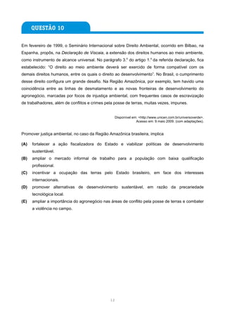 Em fevereiro de 1999, o Seminário Internacional sobre Direito Ambiental, ocorrido em Bilbao, na
Espanha, propôs, na Declaração de Viscaia, a extensão dos direitos humanos ao meio ambiente,
como instrumento de alcance universal. No parágrafo 3.o do artigo 1.o da referida declaração, fica
estabelecido: “O direito ao meio ambiente deverá ser exercido de forma compatível com os
demais direitos humanos, entre os quais o direito ao desenvolvimento”. No Brasil, o cumprimento
desse direito configura um grande desafio. Na Região Amazônica, por exemplo, tem havido uma
coincidência entre as linhas de desmatamento e as novas fronteiras de desenvolvimento do
agronegócio, marcadas por focos de injustiça ambiental, com frequentes casos de escravização
de trabalhadores, além de conflitos e crimes pela posse de terras, muitas vezes, impunes.


                                                  Disponível em: <http://www.unicen.com.br/universoverde>.
                                                               Acesso em: 9 maio 2009. (com adaptações).


Promover justiça ambiental, no caso da Região Amazônica brasileira, implica

(A)   fortalecer a ação fiscalizadora do Estado e viabilizar políticas de desenvolvimento
      sustentável.
(B)   ampliar o mercado informal de trabalho para a população com baixa qualificação
      profissional.
(C)   incentivar a ocupação das terras pelo Estado brasileiro, em face dos interesses
      internacionais.
(D)   promover alternativas de desenvolvimento sustentável, em razão da precariedade
      tecnológica local.
(E)   ampliar a importância do agronegócio nas áreas de conflito pela posse de terras e combater
      a violência no campo.




                                               12
 