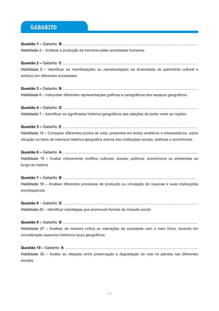 Questão 1 – Gabarito: B ....................................................................................................................................
Habilidade 2 – Analisar a produção da memória pelas sociedades humanas.


Questão 2 – Gabarito: C ....................................................................................................................................
Habilidade 5 – Identificar as manifestações ou representações da diversidade do patrimônio cultural e
artístico em diferentes sociedades.


Questão 3 – Gabarito: B ....................................................................................................................................
Habilidade 6 – Interpretar diferentes representações gráficas e cartográficas dos espaços geográficos.


Questão 4 – Gabarito: D ....................................................................................................................................
Habilidade 7 – Identificar os significados histórico-geográficos das relações de poder entre as nações.


Questão 5 – Gabarito: E ....................................................................................................................................
Habilidade 14 – Comparar diferentes pontos de vista, presentes em textos analíticos e interpretativos, sobre
situação ou fatos de natureza histórico-geográfica acerca das instituições sociais, políticas e econômicas.


Questão 6 – Gabarito: A ....................................................................................................................................
Habilidade 15 – Avaliar criticamente conflitos culturais, sociais, políticos, econômicos ou ambientais ao
longo da história.


Questão 7 – Gabarito: B ..................................................................................................................................
Habilidade 18 – Analisar diferentes processos de produção ou circulação de riquezas e suas implicações
socioespaciais.


Questão 8 – Gabarito: D ....................................................................................................................................
Habilidade 25 – Identificar estratégias que promovam formas de inclusão social.


Questão 9 – Gabarito: B ....................................................................................................................................
Habilidade 27 – Analisar de maneira crítica as interações da sociedade com o meio físico, levando em
consideração aspectos históricos e(ou) geográficos.


Questão 10 – Gabarito: A ..................................................................................................................................
Habilidade 30 – Avaliar as relações entre preservação e degradação da vida no planeta nas diferentes
escalas.




                                                                            13
 