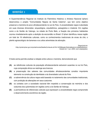 A Superintendência Regional do Instituto do Patrimônio Histórico e Artístico Nacional (Iphan)
desenvolveu o projeto “Comunidades Negras de Santa Catarina”, que tem como objetivo
preservar a memória do povo afrodescendente no sul do País. A ancestralidade negra é abordada
em suas diversas dimensões: arqueológica, arquitetônica, paisagística e imaterial. Em regiões
como a do Sertão de Valongo, na cidade de Porto Belo, a fixação dos primeiros habitantes
ocorreu imediatamente após a abolição da escravidão no Brasil. O Iphan identificou nessa região
um total de 19 referências culturais, como os conhecimentos tradicionais de ervas de chá, o
plantio agroecológico de bananas e os cultos adventistas de adoração.

                                                                                                    Disponível em:
       <http://portal.iphan.gov.br/portal/montarDetalheConteudo.do?id=14256&sigla=Noticia&retorno=detalheNoticia>.
                                                                         Acesso em: 1 jun. 2009. (com adaptações).




O texto acima permite analisar a relação entre cultura e memória, demonstrando que


(A)   as referências culturais da população afrodescendente estiveram ausentes no sul do País,
      cuja composição étnica se restringe aos brancos.
(B)   a preservação dos saberes das comunidades afrodescendentes constitui importante
      elemento na construção da identidade e da diversidade cultural do País.
(C)   a sobrevivência da cultura negra está baseada no isolamento das comunidades tradicionais,
      com proibição de alterações em seus costumes.
(D)   os contatos com a sociedade nacional têm impedido a conservação da memória e dos
      costumes dos quilombolas em regiões como a do Sertão de Valongo.
(E)   a permanência de referenciais culturais que expressam a ancestralidade negra compromete
      o desenvolvimento econômico da região.




                                                       3
 
