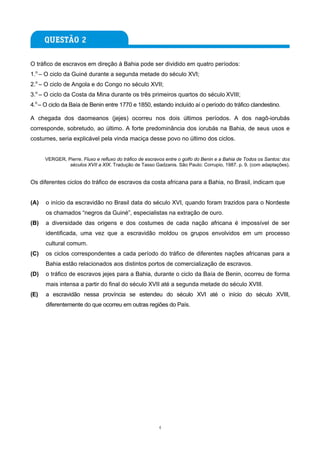 O tráfico de escravos em direção à Bahia pode ser dividido em quatro períodos:
1.o – O ciclo da Guiné durante a segunda metade do século XVI;
2.o – O ciclo de Angola e do Congo no século XVII;
3.o – O ciclo da Costa da Mina durante os três primeiros quartos do século XVIII;
4.o – O ciclo da Baía de Benin entre 1770 e 1850, estando incluído aí o período do tráfico clandestino.

A chegada dos daomeanos (jejes) ocorreu nos dois últimos períodos. A dos nagô-iorubás
corresponde, sobretudo, ao último. A forte predominância dos iorubás na Bahia, de seus usos e
costumes, seria explicável pela vinda maciça desse povo no último dos ciclos.


      VERGER, Pierre. Fluxo e refluxo do tráfico de escravos entre o golfo do Benin e a Bahia de Todos os Santos: dos
               séculos XVII a XIX. Tradução de Tasso Gadzanis. São Paulo: Corrupio, 1987. p. 9. (com adaptações).


Os diferentes ciclos do tráfico de escravos da costa africana para a Bahia, no Brasil, indicam que


(A)   o início da escravidão no Brasil data do século XVI, quando foram trazidos para o Nordeste
      os chamados “negros da Guiné”, especialistas na extração de ouro.
(B)   a diversidade das origens e dos costumes de cada nação africana é impossível de ser
      identificada, uma vez que a escravidão moldou os grupos envolvidos em um processo
      cultural comum.
(C)   os ciclos correspondentes a cada período do tráfico de diferentes nações africanas para a
      Bahia estão relacionados aos distintos portos de comercialização de escravos.
(D)   o tráfico de escravos jejes para a Bahia, durante o ciclo da Baía de Benin, ocorreu de forma
      mais intensa a partir do final do século XVII até a segunda metade do século XVIII.
(E)   a escravidão nessa província se estendeu do século XVI até o início do século XVIII,
      diferentemente do que ocorreu em outras regiões do País.




                                                         4
 