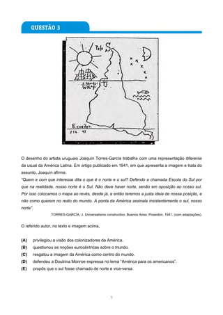 O desenho do artista uruguaio Joaquín Torres-García trabalha com uma representação diferente
da usual da América Latina. Em artigo publicado em 1941, em que apresenta a imagem e trata do
assunto, Joaquín afirma:
“Quem e com que interesse dita o que é o norte e o sul? Defendo a chamada Escola do Sul por
que na realidade, nosso norte é o Sul. Não deve haver norte, senão em oposição ao nosso sul.
Por isso colocamos o mapa ao revés, desde já, e então teremos a justa ideia de nossa posição, e
não como querem no resto do mundo. A ponta da América assinala insistentemente o sul, nosso
norte”.
                TORRES-GARCÍA, J. Universalismo constructivo. Buenos Aires: Poseidón, 1941. (com adaptações).


O referido autor, no texto e imagem acima,


(A)   privilegiou a visão dos colonizadores da América.
(B)   questionou as noções eurocêntricas sobre o mundo.
(C)   resgatou a imagem da América como centro do mundo.
(D)   defendeu a Doutrina Monroe expressa no lema “América para os americanos”.
(E)   propôs que o sul fosse chamado de norte e vice-versa.




                                                    5
 