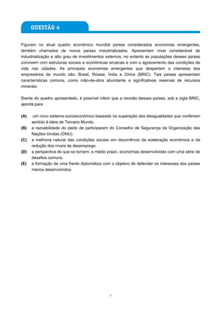 Figuram no atual quadro econômico mundial países considerados economias emergentes,
também chamados de novos países industrializados. Apresentam nível considerável de
industrialização e alto grau de investimentos externos, no entanto as populações desses países
convivem com estruturas sociais e econômicas arcaicas e com o agravamento das condições de
vida nas cidades. As principais economias emergentes que despertam o interesse dos
empresários do mundo são: Brasil, Rússia, Índia e China (BRIC). Tais países apresentam
características comuns, como mão-de-obra abundante e significativas reservas de recursos
minerais.

Diante do quadro apresentado, é possível inferir que a reunião desses países, sob a sigla BRIC,
aponta para

(A)    um novo sistema socioeconômico baseado na superação das desigualdades que conferiam
      sentido à ideia de Terceiro Mundo.
(B)   a razoabilidade do pleito de participarem do Conselho de Segurança da Organização das
      Nações Unidas (ONU).
(C)   a melhoria natural das condições sociais em decorrência da aceleração econômica e da
      redução dos níveis de desemprego.
(D)   a perspectiva de que se tornem, a médio prazo, economias desenvolvidas com uma série de
      desafios comuns.
(E)   a formação de uma frente diplomática com o objetivo de defender os interesses dos países
      menos desenvolvidos.




                                              6
 