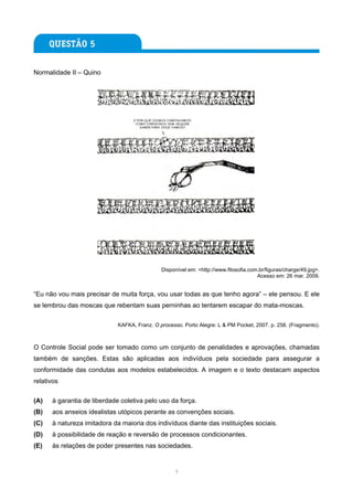 Normalidade II – Quino




                                              Disponível em: <http://www.filosofia.com.br/figuras/charge/49.jpg>.
                                                                                      Acesso em: 26 mar. 2009.


“Eu não vou mais precisar de muita força, vou usar todas as que tenho agora” – ele pensou. E ele
se lembrou das moscas que rebentam suas perninhas ao tentarem escapar do mata-moscas.

                             KAFKA, Franz. O processo. Porto Alegre: L & PM Pocket, 2007. p. 258. (Fragmento).



O Controle Social pode ser tomado como um conjunto de penalidades e aprovações, chamadas
também de sanções. Estas são aplicadas aos indivíduos pela sociedade para assegurar a
conformidade das condutas aos modelos estabelecidos. A imagem e o texto destacam aspectos
relativos


(A)   à garantia de liberdade coletiva pelo uso da força.
(B)   aos anseios idealistas utópicos perante as convenções sociais.
(C)   à natureza imitadora da maioria dos indivíduos diante das instituições sociais.
(D)   à possibilidade de reação e reversão de processos condicionantes.
(E)   às relações de poder presentes nas sociedades.


                                                   7
 