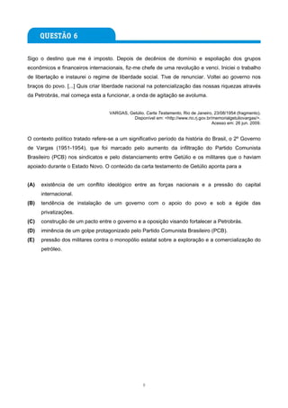 Sigo o destino que me é imposto. Depois de decênios de domínio e espoliação dos grupos
econômicos e financeiros internacionais, fiz-me chefe de uma revolução e venci. Iniciei o trabalho
de libertação e instaurei o regime de liberdade social. Tive de renunciar. Voltei ao governo nos
braços do povo. [...] Quis criar liberdade nacional na potencialização das nossas riquezas através
da Petrobrás, mal começa esta a funcionar, a onda de agitação se avoluma.


                                   VARGAS, Getúlio. Carta Testamento, Rio de Janeiro, 23/08/1954 (fragmento).
                                             Disponível em: <http://www.rio.rj.gov.br/memorialgetuliovargas/>.
                                                                                      Acesso em: 26 jun. 2009.


O contexto político tratado refere-se a um significativo período da história do Brasil, o 2º Governo
de Vargas (1951-1954), que foi marcado pelo aumento da infiltração do Partido Comunista
Brasileiro (PCB) nos sindicatos e pelo distanciamento entre Getúlio e os militares que o haviam
apoiado durante o Estado Novo. O conteúdo da carta testamento de Getúlio aponta para a


(A)   existência de um conflito ideológico entre as forças nacionais e a pressão do capital
      internacional.
(B)   tendência de instalação de um governo com o apoio do povo e sob a égide das
      privatizações.
(C)   construção de um pacto entre o governo e a oposição visando fortalecer a Petrobrás.
(D)   iminência de um golpe protagonizado pelo Partido Comunista Brasileiro (PCB).
(E)   pressão dos militares contra o monopólio estatal sobre a exploração e a comercialização do
      petróleo.




                                                   8
 