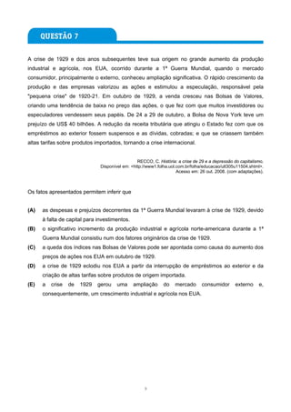 A crise de 1929 e dos anos subsequentes teve sua origem no grande aumento da produção
industrial e agrícola, nos EUA, ocorrido durante a 1ª Guerra Mundial, quando o mercado
consumidor, principalmente o externo, conheceu ampliação significativa. O rápido crescimento da
produção e das empresas valorizou as ações e estimulou a especulação, responsável pela
"pequena crise" de 1920-21. Em outubro de 1929, a venda cresceu nas Bolsas de Valores,
criando uma tendência de baixa no preço das ações, o que fez com que muitos investidores ou
especuladores vendessem seus papéis. De 24 a 29 de outubro, a Bolsa de Nova York teve um
prejuízo de US$ 40 bilhões. A redução da receita tributária que atingiu o Estado fez com que os
empréstimos ao exterior fossem suspensos e as dívidas, cobradas; e que se criassem também
altas tarifas sobre produtos importados, tornando a crise internacional.


                                                 RECCO, C. História: a crise de 29 e a depressão do capitalismo.
                               Disponível em: <http://www1.folha.uol.com.br/folha/educacao/ult305u11504.shtml>.
                                                                     Acesso em: 26 out. 2008. (com adaptações).



Os fatos apresentados permitem inferir que


(A)   as despesas e prejuízos decorrentes da 1ª Guerra Mundial levaram à crise de 1929, devido
      à falta de capital para investimentos.
(B)   o significativo incremento da produção industrial e agrícola norte-americana durante a 1ª
      Guerra Mundial consistiu num dos fatores originários da crise de 1929.
(C)   a queda dos índices nas Bolsas de Valores pode ser apontada como causa do aumento dos
      preços de ações nos EUA em outubro de 1929.
(D)   a crise de 1929 eclodiu nos EUA a partir da interrupção de empréstimos ao exterior e da
      criação de altas tarifas sobre produtos de origem importada.
(E)   a   crise   de   1929   gerou    uma     ampliação      do    mercado      consumidor      externo     e,
      consequentemente, um crescimento industrial e agrícola nos EUA.




                                                    9
 