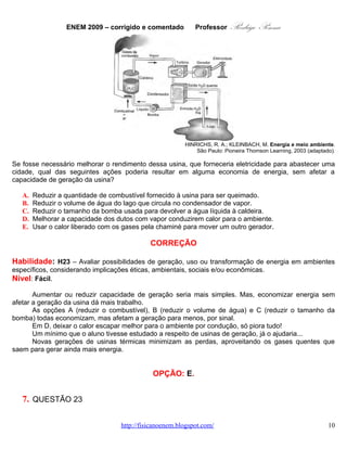 ENEM 2009 – corrigido e comentado        Professor      Rodrigo Penna
Se fosse necessário melhorar o rendimento dessa usina, que forneceria eletricidade para abastecer uma
cidade, qual das seguintes ações poderia resultar em alguma economia de energia, sem afetar a
capacidade de geração da usina?

   A.   Reduzir a quantidade de combustível fornecido à usina para ser queimado.
   B.   Reduzir o volume de água do lago que circula no condensador de vapor.
   C.   Reduzir o tamanho da bomba usada para devolver a água líquida à caldeira.
   D.   Melhorar a capacidade dos dutos com vapor conduzirem calor para o ambiente.
   E.   Usar o calor liberado com os gases pela chaminé para mover um outro gerador.

                                             CORREÇÃO

Habilidade: H23 – Avaliar possibilidades de geração, uso ou transformação de energia em ambientes
específicos, considerando implicações éticas, ambientais, sociais e/ou econômicas.
Nível: Fácil.
       Aumentar ou reduzir capacidade de geração seria mais simples. Mas, economizar energia sem
afetar a geração da usina dá mais trabalho.
       As opções A (reduzir o combustível), B (reduzir o volume de água) e C (reduzir o tamanho da
bomba) todas economizam, mas afetam a geração para menos, por sinal.
       Em D, deixar o calor escapar melhor para o ambiente por condução, só piora tudo!
       Um mínimo que o aluno tivesse estudado a respeito de usinas de geração, já o ajudaria...
       Novas gerações de usinas térmicas minimizam as perdas, aproveitando os gases quentes que
saem para gerar ainda mais energia.


                                              OPÇÃO: E.


   7. QUESTÃO 23
    Cerca de 1% do lixo urbano é constituído por resíduos sólidos contendo elementos tóxicos. Entre
esses elementos estão metais pesados como o cádmio, o chumbo e o mercúrio, componentes de pilhas e
baterias, que são perigosos à saúde humana e ao meio ambiente. Quando descartadas em lixos comuns,
pilhas e baterias, vão para aterros sanitários ou lixões a céu aberto, e o vazamento de seus componentes
contamina o solo, os rios e o lençol freático, atingindo a flora e a fauna. Por serem bioacumulativos e não
biodegradáveis, esses metais chegam de forma acumulada aos seres humanos, por meio da cadeia
alimentar. A legislação vigente (Resolução CONAMA no 257/1999) regulamenta o destino de pilhas e
baterias após seu esgotamento energético e determina aos fabricantes e/ou importadores a quantidade
máxima permitida desses metais em cada tipo de pilha/bateria, porém o problema ainda persiste.
                                                                               Disponível em: http://www.mma.gov.br.
                                                                                  Acesso em: 11 jul. 2009 (adaptado).


Uma medida que poderia contribuir para acabar definitivamente com o problema da poluição ambiental por
metais pesados relatado no texto seria

   A. deixar de consumir aparelhos elétricos que utilizem pilha ou bateria como fonte de energia.
   B. usar apenas pilhas ou baterias recarregáveis e de vida útil longa e evitar ingerir alimentos
      contaminados, especialmente peixes.
                                 www.fisicanovestibular.com.br                                    10
 