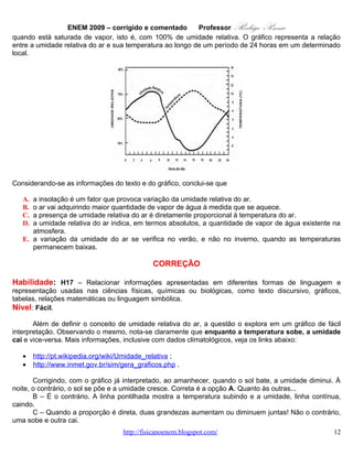 ENEM 2009 – corrigido e comentado        Professor   Rodrigo Penna
Considerando-se as informações do texto e do gráfico, conclui-se que

   A. a insolação é um fator que provoca variação da umidade relativa do ar.
   B. o ar vai adquirindo maior quantidade de vapor de água à medida que se aquece.
   C. a presença de umidade relativa do ar é diretamente proporcional à temperatura do ar.
   D. a umidade relativa do ar indica, em termos absolutos, a quantidade de vapor de água existente na
      atmosfera.
   E. a variação da umidade do ar se verifica no verão, e não no inverno, quando as temperaturas
      permanecem baixas.

                                              CORREÇÃO

Habilidade: H17 – Relacionar informações apresentadas em diferentes formas de linguagem e
representação usadas nas ciências físicas, químicas ou biológicas, como texto discursivo, gráficos,
tabelas, relações matemáticas ou linguagem simbólica.
Nível: Fácil.
       Além de definir o conceito de umidade relativa do ar, a questão o explora em um gráfico de fácil
interpretação. Observando o mesmo, nota-se claramente que enquanto a temperatura sobe, a umidade
cai e vice-versa. Mais informações, inclusive com dados climatológicos, veja os links abaixo:

   •    http://pt.wikipedia.org/wiki/Umidade_relativa ;
   •    http://www.inmet.gov.br/sim/gera_graficos.php .

        Corrigindo, com o gráfico já interpretado, ao amanhecer, quando o sol bate, a umidade diminui. À
noite, o contrário, o sol se põe e a umidade cresce. Correta é a opção A. Quanto às outras...
        B – É o contrário. A linha pontilhada mostra a temperatura subindo e a umidade, linha contínua,
caindo.
        C – Quando a proporção é direta, duas grandezas aumentam ou diminuem juntas! Não o contrário,
uma sobe e outra cai.
        D – Como o próprio texto explica, a umidade é relativa. Mede-se a quantidade de vapor em relação
(dividido) pela quantidade de vapor máximo. É uma razão (divisão), não a quantidade exata de vapor no
ar.
        E – O gráfico só mostra temperaturas baixas: de – 2 ºC a – 6 ºC, típicas de um inverno rigoroso no
Brasil! E ocorrem variações, portanto, não significa que só no verão.


                                               OPÇÃO: A.

   9. QUESTÃO 25
   O ônibus espacial Atlantis foi lançado ao espaço com cinco astronautas a bordo e uma câmera nova,
que iria substituir uma outra danificada por um curto-circuito no telescópio Hubble. Depois de entrarem em
órbita a 560 km de altura, os astronautas se aproximaram do Hubble. Dois astronautas saíram da Atlantis
e se dirigiram ao telescópio. Ao abrir a porta de acesso, um deles exclamou: “Esse telescópio tem a
massa grande, mas o peso é pequeno.”

                                    www.fisicanovestibular.com.br                                      12
 