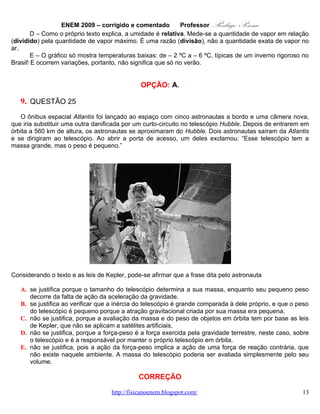 ENEM 2009 – corrigido e comentado         Professor   Rodrigo Penna




Considerando o texto e as leis de Kepler, pode-se afirmar que a frase dita pelo astronauta

   A. se justifica porque o tamanho do telescópio determina a sua massa, enquanto seu pequeno peso
      decorre da falta de ação da aceleração da gravidade.
   B. se justifica ao verificar que a inércia do telescópio é grande comparada à dele próprio, e que o peso
      do telescópio é pequeno porque a atração gravitacional criada por sua massa era pequena.
   C. não se justifica, porque a avaliação da massa e do peso de objetos em órbita tem por base as leis
      de Kepler, que não se aplicam a satélites artificiais.
   D. não se justifica, porque a força-peso é a força exercida pela gravidade terrestre, neste caso, sobre
      o telescópio e é a responsável por manter o próprio telescópio em órbita.
   E. não se justifica, pois a ação da força-peso implica a ação de uma força de reação contrária, que
      não existe naquele ambiente. A massa do telescópio poderia ser avaliada simplesmente pelo seu
      volume.

                                             CORREÇÃO

Habilidade: H20 – Caracterizar causas ou efeitos dos movimentos de partículas, substâncias, objetos
ou corpos celestes.
Nível: Difícil.
         Uma coisa estranhei, nesta questão: fala “Leis de Kepler” quando a resposta se baseia na Lei da
Gravitação de Newton ( http://pt.wikipedia.org/wiki/Leis_de_kepler ). Posso estar enganado, mas pelo
que já li de Kepler e suas 3 famosas leis, não me consta que ele disse ou pensou algo sobre satélites
artificiais ou gravidade. Relacionados à resposta. Newton sim:

   •   http://quantizado.blogspot.com/search/label/sat%C3%A9lites .
   •   http://pt.wikipedia.org/wiki/Sat%C3%A9lite_artificial .

       A massa é a quantidade de matéria, átomos, que um corpo tem. Em relação ao astronauta,
porque grande ou pequeno é sempre algo relativo, o satélite tem sim, uma massa grande. Ele é bem
maior!


                                   www.fisicanovestibular.com.br                                        13
 