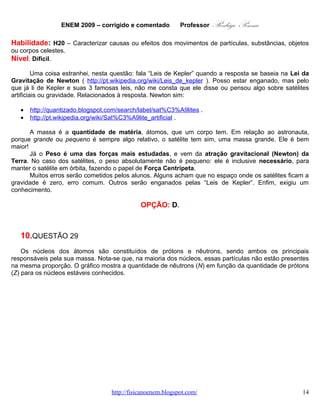 ENEM 2009 – corrigido e comentado        Professor  Rodrigo Penna
      Já o Peso é uma das forças mais estudadas, e vem da atração gravitacional (Newton) da
Terra. No caso dos satélites, o peso absolutamente não é pequeno: ele é inclusive necessário, para
manter o satélite em órbita, fazendo o papel de Força Centrípeta.
      Muitos erros serão cometidos pelos alunos. Alguns acham que no espaço onde os satélites ficam a
gravidade é zero, erro comum. Outros serão enganados pelas “Leis de Kepler”. Enfim, exigiu um
conhecimento.

                                            OPÇÃO: D.



   10.      QUESTÃO 29
    Os núcleos dos átomos são constituídos de prótons e nêutrons, sendo ambos os principais
responsáveis pela sua massa. Nota-se que, na maioria dos núcleos, essas partículas não estão presentes
na mesma proporção. O gráfico mostra a quantidade de nêutrons (N) em função da quantidade de prótons
(Z) para os núcleos estáveis conhecidos.




                                                            KAPLAN, I. Física Nuclear. Rio de Janeiro: Guanabara Dois,
                                                                                                       1978 (adaptado).
                                 www.fisicanovestibular.com.br                                                     14
 