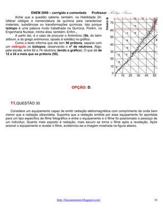 ENEM 2009 – corrigido e comentado          Professor   Rodrigo Penna




Dentre os fenômenos decorrentes da interação entre a radiação e os átomos do indivíduo que permitem a
obtenção desta imagem inclui-se a

   A. absorção da radiação eletromagnética e a consequente ionização dos átomos de cálcio, que se
      transformam em átomos de fósforo.
   B. maior absorção da radiação eletromagnética pelos átomos de cálcio que por outros tipos de
      átomos.
   C. maior absorção da radiação eletromagnética pelos átomos de carbono que por átomos de cálcio.
   D. maior refração ao atravessar os átomos de carbono que os átomos de cálcio.
   E. maior ionização de moléculas de água que de átomos de carbono.


                                             CORREÇÃO

Habilidade: H22 – Compreender fenômenos decorrentes da interação entre a radiação e a matéria em
suas manifestações em processos naturais ou tecnológicos, ou em suas implicações biológicas, sociais,
econômicas ou ambientais.
Nível: Médio.
      Já vi questão semelhante no vestibular, não me lembro qual. É um típico “raio X”.

                                  www.fisicanovestibular.com.br                                    16
 