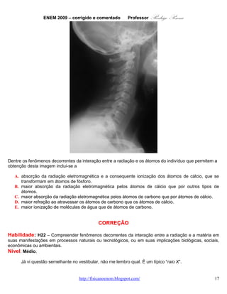 ENEM 2009 – corrigido e comentado                   Rodrigo Penna
                                                               Professor
        A informação do comprimento de onda explica somente que a radiação, raios X, no caso, têm
energia suficiente para atravessar o corpo. É bom o aluno ter uma noção do espectro. No meu formulário,
aliás, coloco logo dois: http://www.fisicanovestibular.com.br/noticias/formulas_de_fisica.pdf .
        A radiação é dirigida ao pescoço e, passando pelo corpo, atinge o filme, atrás do paciente,
sensibilizando-o.
        Tenho, por coincidência, uma aula sobre a história e outra sobre a produção de raios X. Numa
outra, embora sobre radiografia industrial, mostro a formação da imagem:

         •   http://www.slideshare.net/capitao_rodrigo/produo-da-imagem-radiogrfica-histrico ;
         •   http://www.slideshare.net/capitao_rodrigo/produo-de-raiox-x ;
         •   http://www.slideshare.net/capitao_rodrigo/radiografia-industrial .

       Resta saber se fica branco, no filme, porque o
cálcio, típico dos ossos, absorve mais ou menos a
radiação. Lembrando, também, o resto do corpo,
matéria orgânica, contém bastante Carbono, elemento
que caracteriza a vida. Sem desprezar outros
importantes: Hidrogênio, Oxigênio e Nitrogênio.
       Não sei se você se lembra, mas o técnico em
Radiologia solicita que você retire anéis, brincos, etc,
durante o exame. Ou, estes aparecem na imagem,
comprometendo a qualidade. Veja um exemplo, de um
que engoliu um anel! Ora, metal é mais denso que corpo, ou osso é mais denso que pele. Assim,
absorvem mais a radiação e na imagem aparecem mais branco.
       De forma mais aprofundada, não é simplesmente a densidade o que determina a absorção, mas,
por aqui, será suficiente.

                                              OPÇÃO: B.


   12.       QUESTÃO 31
       É possível, com 1 litro de gasolina, usando todo o calor produzido por sua combustão direta,
aquecer 200 litros de água de 20 °C a 55 °C. Pode-se efetuar esse mesmo aquecimento por um gerador
de eletricidade, que consome 1 litro de gasolina por hora e fornece 110 V a um resistor de 11 Ω, imerso na
água, durante um certo intervalo de tempo. Todo o calor liberado pelo resistor é transferido à água.
       Considerando que o calor específico da água é igual a 4,19 J g-1 °C-1, aproximadamente qual a
quantidade de gasolina consumida para o aquecimento de água obtido pelo gerador, quando comparado
ao obtido a partir da combustão?

   A. A quantidade de gasolina consumida é igual para os dois casos.
   B. A quantidade de gasolina consumida pelo gerador é duas vezes maior           que a consumida na
      combustão.
   C. A quantidade de gasolina consumida pelo gerador é duas vezes menor            que a consumida na
      combustão.
   D. A quantidade de gasolina consumida pelo gerador é sete vezes maior           que a consumida na
      combustão.
   E. A quantidade de gasolina consumida pelo gerador é sete vezes menor            que a consumida na
      combustão.
                                 www.fisicanovestibular.com.br                                         17
 