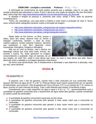 ENEM 2009 – corrigido e comentado       Professor   Rodrigo Penna
                                            CORREÇÃO

Habilidade: H21 – Utilizar leis físicas e (ou) químicas para interpretar processos naturais ou
tecnológicos inseridos no contexto da termodinâmica e(ou) do eletromagnetismo.
Nível: Difícil.

       Das poucas questões da prova que exigiu sim, conhecimento escolar mais tradicional, fórmulas,
inclusive. Mas, o NOVO ENEM cobra conteúdo, isto foi bem explicitado desde o lançamento da proposta.
Resolveremos, e calcularemos, devagar.
       Primeiramente, pelos dados, vamos calcular a quantidade de calor necessária para aquecer a
quantidade referida de água, dentro a Calorimetria:
           • http://www.fisicanovestibular.com.br/questoes/2_calorimetria.pdf.

      Um detalhe é que precisamos da massa. Porém, lembrando que a densidade da água vale 1
g/cm3, 1 litro de água tem 1 kg.

                           4,19 J
      Q = mcΔT = 200kg .          .(55 − 20) º C ⇒
                           g ºC
                      4,19 J                                   . Nem terminei, pois talvez nem precise.
      Q = 200.103 g .        .35 = 7.106.4,19 J
                      g ºC

        Ao fornecer energia elétrica a um resistor, este dissipa calor por Efeito Joule
(http://www.efeitojoule.com/2008/04/efeito-joule.html). Dada a voltagem e a resistência, calculamos a
Potência dissipada.
                       10
               2
            V    110 .110
       P=      =          = 1.100 W = 1,1.103 W
             R     11
      Mas, Potência é a taxa da Energia, ou Energia por Tempo. Daí, calculamos quanto tempo para atingir
aquela energia, e temperatura:


         E    E 7.106.4,19
       P= ⇒t = =        3
                           = 2, 67.104 segundos
         t    P  1,1.10
      Continuamos tendo trabalho! Transformando os segundos em hora, lembrando que cada uma hora
tem 3.600 s.


       2, 67.104 segundos
                          = 7, 4 7 horas
              3600
                                  www.fisicanovestibular.com.br                                       18
 