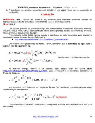 ENEM 2009 – corrigido e comentado        Professor    Rodrigo Penna
      Bom, aí, como em cada hora o gerador gasta 1 litro de gasolina, gastará cerca de 7 litros, ou sete
vezes mais gasolina do que simplesmente queimá-la! Claro que não vale a pena!


                                              OPÇÃO: D.


   13.       QUESTÃO 32
       O progresso da tecnologia introduziu diversos artefatos geradores de campos eletromagnéticos.
Uma das mais empregadas invenções nessa área são os telefones celulares e smartphones. As
tecnologias de transmissão de celular atualmente em uso no Brasil contemplam dois sistemas. O primeiro
deles é operado entre as freqüências de 800 MHz e 900 MHz e constitui os chamados sistemas
TDMA/CDMA. Já a tecnologia GSM, ocupa a frequência de 1.800 MHz. Considerando que a intensidade
de transmissão e o nível de recepção “celular” sejam os mesmos para as tecnologias de transmissão
TDMA/CDMA ou GSM, se um engenheiro tiver de escolher entre as duas tecnologias para obter a mesma
cobertura, levando em consideração apenas o número de antenas em uma região, ele deverá escolher:

   A. a tecnologia GSM, pois é a que opera com ondas de maior comprimento de onda.
   B. a tecnologia TDMA/CDMA, pois é a que apresenta Efeito Doppler mais pronunciado.
   C. a tecnologia GSM, pois é a que utiliza ondas que se propagam com maior velocidade.
   D. qualquer uma das duas, pois as diferenças nas frequências são compensadas pelas diferenças nos
      comprimentos de onda.
   E. qualquer uma das duas, pois nesse caso as intensidades decaem igualmente da mesma forma,
      independentemente da frequência.

                                             CORREÇÃO

Habilidade: H1 – Reconhecer características ou propriedades de fenômenos ondulatórios ou
oscilatórios, relacionando-os a seus usos em diferentes contextos.
Nível: Difícil.
        Creio que há uma falha nossa, professores, sobre esta questão em sala. Que eu, particularmente,
procurarei sanar... Não costumamos comentar muito o conceito de Intensidade da onda. O vestibular,
mesmo, não cobrava muito. O aluno, então, teria que extrapolar, sozinho.
        O sinal de celular, ou de rádio e TV também, vai enfraquecendo com a distância. A questão enfatiza
que devemos considerar a mesma intensidade de transmissão (e recepção) para os dois sistemas. Por
esta simples consideração, a freqüência (simplificando, o nº de picos; veja alguns desenhos
http://quantizado.blogspot.com/2009/06/ressonancia.html ), característica da onda citada para distrair e
confundir, não tem nada a ver com a resposta...
        Se dois sinais são transmitidos com a mesma intensidade, a atenuação (enfraquecimento)
será a mesma para qualquer freqüência. Claro, outros fenômenos, não abordados na questão, como a
Difração ( http://quantizado.blogspot.com/2009/10/difracao-e-interferencia.html ), podem influir no
alcance, também.
        A Intensidade I é inversamente proporcional ao quadrado da distância da fonte emissora:
I α 1 / d 2 . Na verdade, o aluno já estuda relações semelhantes, na Eletrostática (Coulomb) e na
Gravitação (Newton). Mas, não liga um fato a outro.

                                  www.fisicanovestibular.com.br                                        19
 